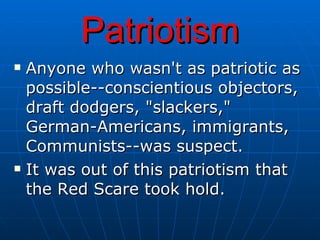 Patriotism Anyone who wasn't as patriotic as possible--conscientious objectors, draft dodgers, "slackers," German-Americans, immigrants, Communists--was suspect.   It was out of this patriotism that the Red Scare took hold. 