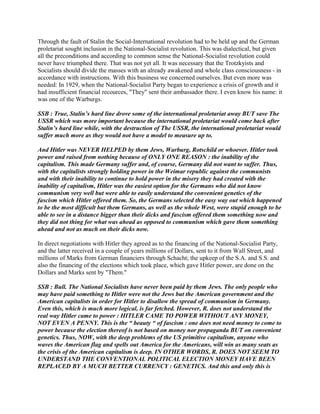 Through the fault of Stalin the Social-International revolution had to be held up and the German
proletariat sought inclusion in the National-Socialist revolution. This was dialectical, but given
all the preconditions and according to common sense the National-Socialist revolution could
never have triumphed there. That was not yet all. It was necessary that the Trotzkyists and
Socialists should divide the masses with an already awakened and whole class consciousness - in
accordance with instructions. With this business we concerned ourselves. But even more was
needed: In 1929, when the National-Socialist Party began to experience a crisis of growth and it
had insufficient financial recources, "They" sent their ambassador there. I even know his name: it
was one of the Warburgs.
SSB : True, Stalin’s hard line drove some of the international proletariat away BUT save The
USSR which was more important because the international proletariat would come back after
Stalin’s hard line while, with the destruction of The USSR, the international proletariat would
suffer much more as they would not have a model to measure up to.
And Hitler was NEVER HELPED by them Jews, Warburg, Rotschild or whoever. Hitler took
power and raised from nothing because of ONLY ONE REASON : the inability of the
capitalism. This made Germany suffer and, of course, Germany did not want to suffer. Thus,
with the capitalists strongly holding power in the Weimar republic against the communists
and with their inability to continue to hold power in the misery they had created with the
inability of capitalism, Hitler was the easiest option for the Germans who did not know
communism very well but were able to easily understand the convenient genetics of the
fascism which Hitler offered them. So, the Germans selected the easy way out which happened
to be the most difficult but them Germans, as well as the whole West, were stupid enough to be
able to see in a distance bigger than their dicks and fascism offered them something now and
they did not thing for what was ahead as opposed to communism which gave them something
ahead and not as much on their dicks now.
In direct negotiations with Hitler they agreed as to the financing of the National-Socialist Party,
and the latter received in a couple of years millions of Dollars, sent to it from Wall Street, and
millions of Marks from German financiers through Schacht; the upkeep of the S.A. and S.S. and
also the financing of the elections which took place, which gave Hitler power, are done on the
Dollars and Marks sent by "Them."
SSB : Bull. The National Socialists have never been paid by them Jews. The only people who
may have paid something to Hitler were not the Jews but the American government and the
American capitalists in order for Hitler to disallow the spread of communism in Germany.
Even this, which is much more logical, is far fetched. However, R. does not understand the
real way Hitler came to power : HITLER CAME TO POWER WITHOUT ANY MONEY,
NOT EVEN A PENNY. This is the “ beauty “ of fascism : one does not need money to come to
power because the election thereof is not based on money nor propaganda BUT on convenient
genetics. Thus, NOW, with the deep problems of the US primitive capitalism, anyone who
waves the American flag and spells out America for the Americans, will win as many seats as
the crisis of the American capitalism is deep. IN OTHER WORDS, R. DOES NOT SEEM TO
UNDERSTAND THE CONVENTIONAL POLITICAL ELECTION MONEY HAVE BEEN
REPLACED BY A MUCH BETTER CURRENCY : GENETICS. And this and only this is
 