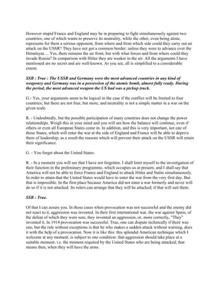 However stupid France and England may be in preparing to fight simultaneously against two
countries, one of which wants to preserve its neutrality, while the other, even being alone,
represents for them a serious opponent, from where and from which side could they carry out an
attack on the USSR? They have not got a common border; unless they were to advance over the
Himalayas ... Yes, there remains the air front, but with what forces and from where could they
invade Russia? In comparison with Hitler they are weaker in the air. All the arguments I have
mentioned are no secret and are well known. As you see, all is simplified to a considerable
extent.
SSB : True : The USSR and Germany were the most advanced countries in any kind of
weaponry and Germany was in a possession of the atomic bomb, almost fully ready. During
the period, the most advanced weapon the US had was a pickup truck.
G.- Yes, your arguments seem to be logical in the case if the conflict will be limited to four
countries; but there are not four, but more, and neutrality is not a simple matter in a war on the
given scale.
R. - Undoubtedly, but the possible participation of many countries does not change the power
relationships. Weigh this in your mind and you will see how the balance will continue, even if
others or even all European States come in. In addition, and this is very important, not one of
those States, which will enter the war at the side of England and France will be able to deprive
them of leadership; as a result the reasons which will prevent their attack on the USSR will retain
their significance.
G. - You forget about the United States.
R. - In a moment you will see that I have not forgotten. I shall limit myself to the investigation of
their function in the preliminary programme, which occupies us at present, and I shall say that
America will not be able to force France and England to attack Hitler and Stalin simultaneously.
In order to attain that the United States would have to enter the war from the very first day. But
that is impossible. In the first place because America did not enter a war formerly and never will
do so if it is not attacked. Its rulers can arrange that they will be attacked, if that will suit them.
SSB : True.
Of that I can assure you. In those cases when provocation was not successful and the enemy did
not react to it, aggression was invented. In their first international war, the war against Spain, of
the defeat of which they were sure, they invented an aggression, or, more correctly, "They"
invented it. In 1914 provocation was successful. True, one can dispute technically if there was
one, but the rule without exceptions is that he who makes a sudden attack without warning, does
it with the help of a provocation. Now it is like this: this splendid American technique which I
welcome at any moment, is subject to one condition: that aggression should take place at a
suitable moment, i.e. the moment required by the United States who are being attacked; that
means then, when they will have the arms.
 