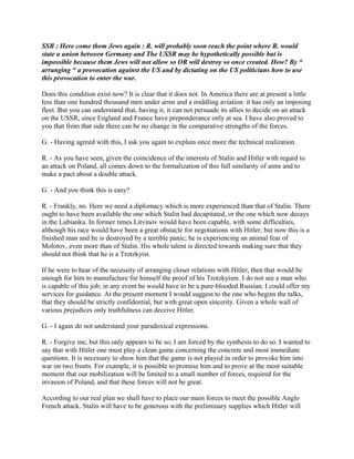 SSB : Here come them Jews again : R. will probably soon reach the point where R. would
state a union between Germany and The USSR may be hypothetically possible but is
impossible because them Jews will not allow so OR will destroy so once created. How? By “
arranging “ a provocation against the US and by dictating on the US politicians how to use
this provocation to enter the war.
Does this condition exist now? It is clear that it does not. In America there are at present a little
less than one hundred thousand men under arms and a middling aviation: it has only an imposing
fleet. But you can understand that, having it, it can not persuade its allies to decide on an attack
on the USSR, since England and France have preponderance only at sea. I have also proved to
you that from that side there can be no change in the comparative strengths of the forces.
G. - Having agreed with this, I ask you again to explain once more the technical realization.
R. - As you have seen, given the coincidence of the interests of Stalin and Hitler with regard to
an attack on Poland, all comes down to the formalization of this full similarity of aims and to
make a pact about a double attack.
G. - And you think this is easy?
R. - Frankly, no. Here we need a diplomacy which is more experienced than that of Stalin. There
ought to have been available the one which Stalin had decapitated, or the one which now decays
in the Lubianka. In former times Litvinov would have been capable, with some difficulties,
although his race would have been a great obstacle for negotiations with Hitler; but now this is a
finished man and he is destroyed by a terrible panic; he is experiencing an animal fear of
Molotov, even more than of Stalin. His whole talent is directed towards making sure that they
should not think that he is a Trotzkyist.
If he were to hear of the necessity of arranging closer relations with Hitler, then that would be
enough for him to manufacture for himself the proof of his Trotzkyism. I do not see a man who
is capable of this job; in any event he would have to be a pure-blooded Russian. I could offer my
services for guidance. At the present moment I would suggest to the one who begins the talks,
that they should be strictly confidential, but with great open sincerity. Given a whole wall of
various prejudices only truthfulness can deceive Hitler.
G. - I again do not understand your paradoxical expressions.
R. - Forgive me, but this only appears to be so; I am forced by the synthesis to do so. I wanted to
say that with Hitler one must play a clean game concerning the concrete and most immediate
questions. It is necessary to show him that the game is not played in order to provoke him into
war on two fronts. For example, it is possible to promise him and to prove at the most suitable
moment that our mobilization will be limited to a small number of forces, required for the
invasion of Poland, and that these forces will not be great.
According to our real plan we shall have to place our main forces to meet the possible Anglo
French attack. Stalin will have to be generous with the preliminary supplies which Hitler will
 