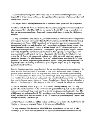 The few electric car companies which came here and there increased their prices to a level
impossible to be purchased and no one did regardless of their promise of almost zero fuel and
maintenance expense.
Thus, so far, there is nothing in the horizon to save the US butt again until the next failure.
Combined with this US doom, the European Union continues to get power miraculously from
elsewhere and does what The USSR has not wanted to do : the EU, trying to save their own
butt started to even manufacture large scale commercial airplanes to make the US Boeings
obsolete.
The only reason the US still exists is the few Arab dictators as well as Israel who still purchase
US weapons. However, although the USSR did not want to destroy the US by introduction of
their products, the former USSR republics do not hesitate to release their weapons to the
international markets to make Israel the only country interested in purchasing weapons from
the US anywhere in the world. Thanks to NATO, though, the US still manages to force the
NATO members to purchase from the US claiming well kept secret of their weapons and this
is the only thing the US exports now. By force rather than logically. And logically, no one
anywhere in the world wants to purchase US products other than Red Neck hats. Not even
within the US. Except a few gas guzzle pickup trucks which a few still want. More and more
mainly for business. For what business. There ain’t no business no more in the US. Except
plumbers. But why do people want plumbers when anyone can do plumbing themselves? Not
to get dirty? The US economy is maintained by the people’s disgust. Or by the disgusting
people. Certainly not Jews.
But this American revolution pursued not only the one aim of increasing the power of money for
those who had the right to use it, it pretended to even more. Although the power of money is
political power, but before that it had only been used indirectly, but now the power of money
was to be transformed into direct power. The man through whom they made use of such power
was Franklin Roosevelt. Have you understood? Take note of the following: In that year 1929, the
first year of the American revolution, in February Trotzky leaves Russia; the crash takes place in
October ... The financing of Hitler is agreed in July, 1929. You think that all this was by chance?
SSB : Yes. Either by chance or by CAPITALISTS and certainly NOT by Jews. The only
people who may have interest in the new National Capitalist Hitler of 1929 are the capitalists.
Although remotely : all they would want is to stop the coming communism in other than The
USSR countries, mainly in the US. They must have wasted their money. Because communism
is only possible where there are people,. In the US, there have never been people ( natives and
brought excluded ). Only monkeys.
And Trotsky has never left The USSR. Trotsky was kicked out by Stalin who decided not to kill
Trotsky or expose ( or arrange ) Trotsky in betrayal to avoid publicity.
The only reason for Trotsky to leave The USSR then, other than kicked out, was to take
advantage of the world crisis of capitalism and organize communist revolutions elsewhere
 