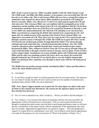 SSB : So far so good except one : Hitler was fully capable to take the whole Europe except
The USSR easily. And Hitler did. Hitler mistake ( or precaution ) was not to fully take The UK
but rely on air strikes only. This is only because Hitler did never have a strong fleet relying on
submarines only. Instead of a direct attack, Hitler decided to surround the UK waiting for
them to surrender. Hitler, even, did not use V1 and V2 to a full capacity against the UK and
shot only a few. This is because Hitler was overconfident with the unstoppable power of the
submarines and the inability of the island of the UK to be self sufficient. Had the UK not been
an island they would have been one of the first to be occupied by Germany in literarily a week
or two. Hitler also underestimated the role which the UK could play as an American base.
Hitler concentrated on conquering the British skies instead of on conquering the UK. And
again, this was mainly because of the opening of the Eastern Front. Instead, Hitler was
supposed to concentrate the UK. Then, there were two ways for the US to reach Europe only :
through a neutral country or through The USSR. The USSR was to agree BUT how can the
US travel for tens of thousands of miles through half of the Globe? Very slowly through
railroads and roads which did exist. A hundred thousand miles of them. Also, The USSR
would be reluctant to allow capitalist through their country and would not agree unless
threatened by Hitler. Thus, without an Eastern Front, the US can only try through China, the
Arab world and India or through a neutral country in Europe, such as Spain. Yet the US have
to first conquer Spain. Scandinavia was a more probable option with Finland only supporting
Hitler and the other two remaining neutral. Of course, there was always the neutral and
friendly Ireland for the US but the US was barely able to cross the English channel after
Hitler was destroyed. How could they cross through so much water with the UK being part of
Germany?
The Middle East was another passage heavily controlled by Hitler’s Africa and Mussolini as
well as the whole Mediterranean Sea.
G. - And Japan?
R. - Is not China enough for them? Let Stalin guarantee them his non-intervention. The Japanese
are very fond of suicide, but after all not to such an extent as to be capable of simultaneously
attacking China and the USSR. Any more objections?
SSB : True. Japan’s biggest mistake was to attack the US when Japan was able to take most
of China as they already took Manchuria. The reasons for the Japanese attack over the US
have already been discussed.
G. - No, if it were to depend on me, then I would try ... But do you believe that the delegate ...?
R. - Yes, I believe. I was not given the chance of speaking with him, but note one detail: the
appointment of Davis became known in November, 1936; we must assume that Roosevelt
thought of sending him much sooner and with that in mind began preliminary steps; we all know
that the consideration of the matter and the official explanations of the appointment take more
than two months. Apparently his appointment was agreed in August ... And what happened in
August? In August Zinoviev and Kamenev were shot. I am willing to swear that his appointment
was made for the purpose of a new involvement of "Them' in the politics of Stalin. Yes, I
 