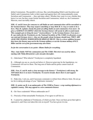 defeat Communism. The parallel is obvious. But, notwithstanding Hitler's anti-Socialism and
Stalin's anti-Communism, both, to their regret and against their will, transcendentally create
Socialism and Communism ...; they and many others. Whether they want it or not, whether they
know it or not, but they create formal Socialism and Communism, which we, the Communist-
Marxists, must inevitably inherit.
SSB : G. and R. know for someone to call Stalin an anti communist then will be unrealistic to
the German listener. They may suspect something or may think R. is crazy or wants to be a
hero. Thus R. explains clearly the point of calling Stalin an anti communist. Even more : R.
gives a GERMAN EXAMPLE which the German listener will surely be able to understand.
This example gets to bring the most “ trustworthiness “ to the German listener. Even more :
R. says indirectly the Trotzkyists are the National Socialists of The USSR ( in all points except
war and anti German views ) : they are the people whom Germany should trust. THEY ARE
ALSO THE PEOPLE WHOM HITLER SHOULD TRUST. This is a clever addition because
they know the listener may not be the German military or not the German military ONLY.
Hitler and the rest of the government may also listen.
So far the conversation is at a point : Blame Stalin for everything.
Thus : hate Stalin NOT the communists and The USSR. This trick was used by others,
starting with Nikita Khrushchev a few decades thereafter.
G. - Inheritance? Who inherits? Trotzkyism is completely liquidated.
R. - Although you say so, you do not believe it. However great may be the liquidations, we
Communists will survive them. The long arm of Stalin and his police cannot reach all
Communists.
SSB : Now, G. and R. make a clear message to the listener “ Trotskyism is still strong. Do
NOT think there is no more Trotskyism. No need to invade. Know there is and support
Trotskyism.
G. - Rakovsky, I ask you, and if necessary command, to refrain from offensive hints. Do not go
too far in taking advantage of your "diplomatic immunity."
SSB : G. points out R. is an ambassador of The USSR to France : a top ranking diplomat to a
capitalist country. This may appeal to a non communist listener.
R. - Do I have credentials? Whose ambassador am I?
G. - Precisely of that unreachable Trotzkyism, if we agree to call him so.
R. - I cannot be a diplomat of Trotzkyism, of which you hint. I have not been given that right to
represent it, and I have not taken this role on myself. You have given it to me.
 