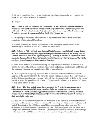 G. - It has been well put. But I can say that for me there is no unknown factor. I consider the
attack of Hitler on the USSR to be inevitable.
R. - Why?
SSB : G. and R. start the good cop bad cop routine : G. says Stalinists think Germany will
invade and consider Germany an enemy while R. says otherwise : Germany is a friend and
will not invade but rather help the Trotskyists thereafter in exchange of lands and help of
Trotskyists towards Germany regain lost World War I territories.
G. - Very simple; because he who controls it is inclined towards attack. Hitler is only the
condottiere of international Capitalism.
R. - I agree that there is a danger, but from that to the assumption on this ground of the
inevitability of his attack on the USSR - there is a whole abyss.
SSB : G. looks at Hitler not only as a National Socialist but as a capitalist. R. agrees. But R.
does not seem to state strong hate against the Capitalist countries which will mostly suite the
German military as well as the capitalist forces of Germany. R. also takes a position to show
capitalists have nothing to be afraid from the Trotskyists who are their friends and have to be
cherished instead of destroyed by a German invasion.
G. - The attack on the USSR is determined by the very essence of Fascism. In addition he is
impelled towards it by all those Capitalist States which had allowed him to re-arm and to take all
the necessary economic and strategic bases. This is quite obvious.
R. - You forget something very important. The re-armament of Hitler and the assistance he
received at the present time from the Versailles nations (take good note of this) - were received
by him during a special period, when we could still have become the heirs of Stalin in the case of
his defeat, when the opposition still existed ... Do you consider this fact to be a matter of chance
or only a coincidence in time?
SSB : R. says The West and Germany have supported the Trotskyists and because of so
allowed the re armament of Germany : against Stalin not against the real communists
( Trotskyists ). Thus R. says this support has to continue which means Germany must not
invade but do as the Trotskyists say in order for them and their Western allies to succeed in
their anti Stalin endeavors.
G. - I do not see any connection between the permission of the Versailles Powers of German re-
armament and the existence of the opposition ... The trajectory of Hitlerism is in itself clear and
logical. The attack on the USSR was part of his programme already a long time ago. The
destruction of Communism and expansion in the East - these are dogmas from the book "Mein
Kampf" that Talmud of National-Socialism ..., but that your defeatists wanted to take advantage
of this threat to the USSR that is, of course, in accordance with your train of thought.
 