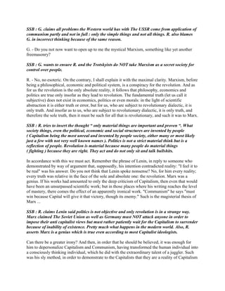 SSB : G. claims all problems the Western world has with The USSR come from application of
communism partly and not in full : only the simple things and not all things. R. also blames
G. in incorrect thinking because of the same reason.
G. - Do you not now want to open up to me the mystical Marxism, something like yet another
freemasonry?
SSB : G. wants to ensure R. and the Trotskyists do NOT take Marxism as a secret society for
control over people.
R. - No, no esoteric. On the contrary, I shall explain it with the maximal clarity. Marxism, before
being a philosophical, economic and political system, is a conspiracy for the revolution. And as
for us the revolution is the only absolute reality, it follows that philosophy, economics and
politics are true only insofar as they lead to revolution. The fundamental truth (let us call it
subjective) does not exist in economics, politics or even morals: in the light of scientific
abstraction it is either truth or error, but for us, who are subject to revolutionary dialectic, it is
only truth. And insofar as to us, who are subject to revolutionary dialectic, it is only truth, and
therefore the sole truth, then it must be such for all that is revolutionary, and such it was to Marx.
SSB : R. tries to insert the thought “ only material things are important and proven “. What
society things, even the political, economic and social structures are invented by people
( Capitalism being the most unreal and invented by people society, either many or most likely
just a few with not very well known names ). Politics is not a strict material think but is a
reflection of people. Revolution is material because many people do material things
( fighting ) because they are right. They act and do not only sit and talk bullshits.
In accordance with this we must act. Remember the phrase of Lenin, in reply to someone who
demonstrated by way of argument that, supposedly, his intention contradicted reality: "I feel it to
be real" was his answer. Do you not think that Lenin spoke nonsense? No, for him every reality;
every truth was relative in the face of the sole and absolute one: the revolution. Marx was a
genius. If his works had amounted to only the deep criticism of Capitalism, then even that would
have been an unsurpassed scientific work; but in those places where his writing reaches the level
of mastery, there comes the effect of an apparently ironical work. "Communism" he says "must
win because Capital will give it that victory, though its enemy." Such is the magisterial thesis of
Marx ...
SSB : R. claims Lenin said politics is not objective and only revolution is in a strange way.
Marx claimed The Soviet Union as well as Germany must NOT attack anyone in order to
impose their anti capitalist views but must rather patiently wait for the Capitalism to surrender
because of inability of existence. Pretty much what happens in the modern world. Also, R.
asserts Marx is a genius which is true even according to most Capitalist ideologists.
Can there be a greater irony? And then, in order that he should be believed, it was enough for
him to depersonalize Capitalism and Communism, having transformed the human individual into
a consciously thinking individual, which he did with the extraordinary talent of a juggler. Such
was his sly method, in order to demonstrate to the Capitalists that they are a reality of Capitalism
 