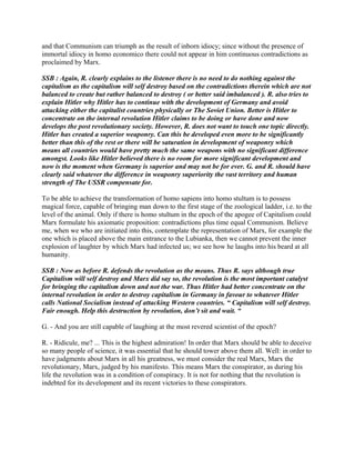 and that Communism can triumph as the result of inborn idiocy; since without the presence of
immortal idiocy in homo economico there could not appear in him continuous contradictions as
proclaimed by Marx.
SSB : Again, R. clearly explains to the listener there is no need to do nothing against the
capitalism as the capitalism will self destroy based on the contradictions therein which are not
balanced to create but rather balanced to destroy ( or better said imbalanced ). R. also tries to
explain Hitler why Hitler has to continue with the development of Germany and avoid
attacking either the capitalist countries physically or The Soviet Union. Better is Hitler to
concentrate on the internal revolution Hitler claims to be doing or have done and now
develops the post revolutionary society. However, R. does not want to touch one topic directly.
Hitler has created a superior weaponry. Can this be developed even more to be significantly
better than this of the rest or there will be saturation in development of weaponry which
means all countries would have pretty much the same weapons with no significant difference
amongst. Looks like Hitler believed there is no room for more significant development and
now is the moment when Germany is superior and may not be for ever. G. and R. should have
clearly said whatever the difference in weaponry superiority the vast territory and human
strength of The USSR compensate for.
To be able to achieve the transformation of homo sapiens into homo stultum is to possess
magical force, capable of bringing man down to the first stage of the zoological ladder, i.e. to the
level of the animal. Only if there is homo stultum in the epoch of the apogee of Capitalism could
Marx formulate his axiomatic proposition: contradictions plus time equal Communism. Believe
me, when we who are initiated into this, contemplate the representation of Marx, for example the
one which is placed above the main entrance to the Lubianka, then we cannot prevent the inner
explosion of laughter by which Marx had infected us; we see how he laughs into his beard at all
humanity.
SSB : Now as before R. defends the revolution as the means. Thus R. says although true
Capitalism will self destroy and Marx did say so, the revolution is the most important catalyst
for bringing the capitalism down and not the war. Thus Hitler had better concentrate on the
internal revolution in order to destroy capitalism in Germany in favour to whatever Hitler
calls National Socialism instead of attacking Western countries. “ Capitalism will self destroy.
Fair enough. Help this destruction by revolution, don’t sit and wait. “
G. - And you are still capable of laughing at the most revered scientist of the epoch?
R. - Ridicule, me? ... This is the highest admiration! In order that Marx should be able to deceive
so many people of science, it was essential that he should tower above them all. Well: in order to
have judgments about Marx in all his greatness, we must consider the real Marx, Marx the
revolutionary, Marx, judged by his manifesto. This means Marx the conspirator, as during his
life the revolution was in a condition of conspiracy. It is not for nothing that the revolution is
indebted for its development and its recent victories to these conspirators.
 
