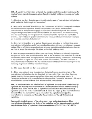 SSB : R. says the most important of Marx is the manifesto ( the theory of revolution and the
practical act by Marx in this cause) rather than the rest of the political, economic and social
systems.
G. - Therefore you deny the existence of the dialectical process of contradictions in Capitalism,
which lead to the final triumph of Communism?
R. - You can be sure that if Marx believed that Communism will achieve victory only thanks to
the contradictions in Capitalism, then he would not have once, never, mentioned the
contradictions on the thousands of pages of his scientific revolutionary work. Such was the
categorical imperative of the realistic nature of Marx: not the scientific, but the revolutionary
one. The revolutionary and conspirator will never disclose to his opponent the secret of his
triumph ... He would never give the information; he would give him disinformation which you
use in counter-conspiracy. Is that not so?
G. - However, in the end we have reached the conclusion (according to you) that there are no
contradictions in Capitalism, and if Marx speaks of them then it is only a revolutionary-strategic
method. That is so? But the colossal and ever-growing contradictions in Capitalism are there to
see. And so we get the conclusion that Marx, having lied, spoke the truth.
R. - You are dangerous as a dialectician, when you destroy the brakes of scholastic dogmatism
and give free rein to your own inventiveness. So it is, that Marx spoke the truth when he lied. He
lied when he led into error, having defined the contradictions as being "continuous" in the history
of the economics of capital and called them "natural and inevitable," but at the same time he
stated the truth because he knew that the contradictions would be created and would grow in an
increasing progression until they reach their apogee.
G. - This means that with you there is an antithesis?
R. - There is no antithesis here. Marx deceives for tactical reasons about the origin of the
contradictions in Capitalism, but not about their obvious reality. Marx knew how they were
created, how they became more acute and how things went towards general anarchy in
Capitalistic production, which came before the triumph of the Communist revolution ... He knew
it would happen because he knew those who created the contradictions.
SSB : R. now claims there are contradictions in capitalism and they lead to complication of
capitalism but they only lead to revolution as a means of self destruction and not clearly of
self destruction alone. Then R. tries to shift the discussion not on the contradictions of
capitalism of such but on the creation thereof. R. claims the origin of these contradiction was
known to Marx but Marx did not say so not to allow the capitalists to rectify these
contradictions to an extend and thus delay the revolution and the self destruction of
capitalism.
I, personally, think the answer of the origin is very clear and self explanatory. These
contradiction originated with the design of the capitalism and the reason from their origin is
only the flowed design of capitalism. These contradictions ARE SYSTEMATIC : THEY
 