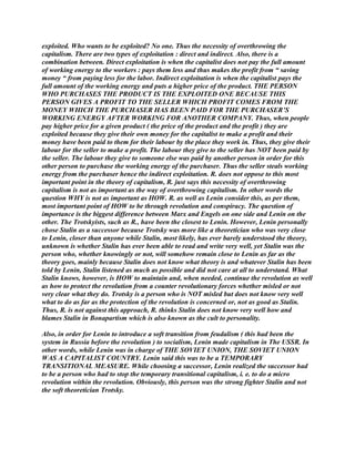 exploited. Who wants to be exploited? No one. Thus the necessity of overthrowing the
capitalism. There are two types of exploitation : direct and indirect. Also, there is a
combination between. Direct exploitation is when the capitalist does not pay the full amount
of working energy to the workers : pays them less and thus makes the profit from “ saving
money “ from paying less for the labor. Indirect exploitation is when the capitalist pays the
full amount of the working energy and puts a higher price of the product. THE PERSON
WHO PURCHASES THE PRODUCT IS THE EXPLOITED ONE BECAUSE THIS
PERSON GIVES A PROFIT TO THE SELLER WHICH PROFIT COMES FROM THE
MONEY WHICH THE PURCHASER HAS BEEN PAID FOR THE PURCHASER’S
WORKING ENERGY AFTER WORKING FOR ANOTHER COMPANY. Thus, when people
pay higher price for a given product ( the price of the product and the profit ) they are
exploited because they give their own money for the capitalist to make a profit and their
money have been paid to them for their labour by the place they work in. Thus, they give their
labour for the seller to make a profit. The labour they give to the seller has NOT been paid by
the seller. The labour they give to someone else was paid by another person in order for this
other person to purchase the working energy of the purchaser. Thus the seller steals working
energy from the purchaser hence the indirect exploitation. R. does not oppose to this most
important point in the theory of capitalism, R. just says this necessity of overthrowing
capitalism is not as important as the way of overthrowing capitalism. In other words the
question WHY is not as important as HOW. R. as well as Lenin consider this, as per them,
most important point of HOW to be through revolution and conspiracy. The question of
importance is the biggest difference between Marx and Engels on one side and Lenin on the
other. The Trotskyists, such as R., have been the closest to Lenin. However, Lenin personally
chose Stalin as a successor because Trotsky was more like a theoretician who was very close
to Lenin, closer than anyone while Stalin, most likely, has ever barely understood the theory,
unknown is whether Stalin has ever been able to read and write very well, yet Stalin was the
person who, whether knowingly or not, will somehow remain close to Lenin as far as the
theory goes, mainly because Stalin does not know what theory is and whatever Stalin has been
told by Lenin, Stalin listened as much as possible and did not care at all to understand. What
Stalin knows, however, is HOW to maintain and, when needed, continue the revolution as well
as how to protect the revolution from a counter revolutionary forces whether misled or not
very clear what they do. Trotsky is a person who is NOT misled but does not know very well
what to do as far as the protection of the revolution is concerned or, not as good as Stalin.
Thus, R. is not against this approach, R. thinks Stalin does not know very well how and
blames Stalin in Bonapartism which is also known as the cult to personality.
Also, in order for Lenin to introduce a soft transition from feudalism ( this had been the
system in Russia before the revolution ) to socialism, Lenin made capitalism in The USSR. In
other words, while Lenin was in charge of THE SOVIET UNION, THE SOVIET UNION
WAS A CAPITALIST COUNTRY. Lenin said this was to be a TEMPORARY
TRANSITIONAL MEASURE. While choosing a successor, Lenin realized the successor had
to be a person who had to stop the temporary transitional capitalism, i. e. to do a micro
revolution within the revolution. Obviously, this person was the strong fighter Stalin and not
the soft theoretician Trotsky.
 