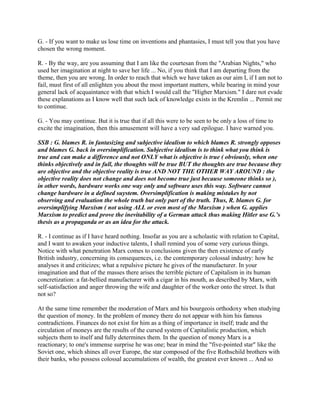 G. - If you want to make us lose time on inventions and phantasies, I must tell you that you have
chosen the wrong moment.
R. - By the way, are you assuming that I am like the courtesan from the "Arabian Nights," who
used her imagination at night to save her life ... No, if you think that I am departing from the
theme, then you are wrong. In order to reach that which we have taken as our aim I, if I am not to
fail, must first of all enlighten you about the most important matters, while bearing in mind your
general lack of acquaintance with that which I would call the "Higher Marxism." I dare not evade
these explanations as I know well that such lack of knowledge exists in the Kremlin ... Permit me
to continue.
G. - You may continue. But it is true that if all this were to be seen to be only a loss of time to
excite the imagination, then this amusement will have a very sad epilogue. I have warned you.
SSB : G. blames R. in fantasizing and subjective idealism to which blames R. strongly opposes
and blames G. back in oversimplification. Subjective idealism is to think what you think is
true and can make a difference and not ONLY what is objective is true ( obviously, when one
thinks objectively and in full, the thoughts will be true BUT the thoughts are true because they
are objective and the objective reality is true AND NOT THE OTHER WAY AROUND : the
objective reality does not change and does not become true just because someone thinks so ),
in other words, hardware works one way only and software uses this way. Software cannot
change hardware in a defined suystem. Oversimplification is making mistakes by not
observing and evaluation the whole truth but only part of the truth. Thus, R. blames G. for
oversimplifying Marxism ( not using ALL or even most of the Marxism ) when G. applies
Marxism to predict and prove the inevitability of a German attack thus making Hitler use G.’s
thesis as a propaganda or as an idea for the attack.
R. - I continue as if I have heard nothing. Insofar as you are a scholastic with relation to Capital,
and I want to awaken your inductive talents, I shall remind you of some very curious things.
Notice with what penetration Marx comes to conclusions given the then existence of early
British industry, concerning its consequences, i.e. the contemporary colossal industry: how he
analyses it and criticizes; what a repulsive picture he gives of the manufacturer. In your
imagination and that of the masses there arises the terrible picture of Capitalism in its human
concretization: a fat-bellied manufacturer with a cigar in his mouth, as described by Marx, with
self-satisfaction and anger throwing the wife and daughter of the worker onto the street. Is that
not so?
At the same time remember the moderation of Marx and his bourgeois orthodoxy when studying
the question of money. In the problem of money there do not appear with him his famous
contradictions. Finances do not exist for him as a thing of importance in itself; trade and the
circulation of moneys are the results of the cursed system of Capitalistic production, which
subjects them to itself and fully determines them. In the question of money Marx is a
reactionary; to one's immense surprise he was one; bear in mind the "five-pointed star" like the
Soviet one, which shines all over Europe, the star composed of the five Rothschild brothers with
their banks, who possess colossal accumulations of wealth, the greatest ever known ... And so
 