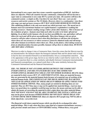 International is not a super state but a trans countries organization of IDEAS. And these
ideas are objective. When all countries become communist, communism will not become a
super state as communism is not a state BUT a system of a state. All countries will have the
communist system : a simple as this. Can there be wars then? Sure can : wars are for
resources and not for systems as The US thinks. However, there is a continuation : true those
who wage war may get more resources BUT MAY ALSO LOSE RESOURCES INSTEAD.
This stabilizing feedback is the only non moral one which prevents wars. The moral one is
humans must not exterminate humans nor exploit humans ( exploitation is nothing but
stealing resources : humans stealing energy ( labor ) from other humans ). This is because of
the evolution of spices : humans must help each other in order to be better off and not
fighting. In an ideal world, humans who do not have possibility for, say, agriculture will ask
others for such and will be given unconditionally. Then these humans who are given
resources will give other resources back when they find them or will leave the territories
where there are not resources or where resources cannot be obtained easily and will merge
with other humans in territories where there are. Then, in the future, when taking resources
from an abandoned place becomes possible, humans will go there to obtain them. HUMANS
ARE MOVABLE ANIMALS.
Marxism in order to change it into a Communist State; from this comes that the Marxist must be
an internationalist: the financier denies the bourgeois national State and his denial ends in itself;
in fact he does not manifest himself as an internationalist, but as a cosmopolitan anarchist ... That
is his appearance at the given stage, but let us see what he really is and what he wants to be. As
you see, in rejection there is a clear similarity individually between Communist-internationalists
and financial-cosmopolitans; as a natural result there is the same similarity between the
Communist International and the financial International...
SSB : NO, THERE IS NOT ANY SIMILARITIES BETWEEN THE COMMUNIST
INTERNATIONAL AND THE FINANCIERS BECAUSE THE COMMUNIST
INTERNATIONAL SHARES ONLY IDEAS AND NOT OTHER MATERIAL MEANS. Ideas
are material in their essence BUT AT A DIFFERENT LEVEL. Ideas are material because
they are generated by the material human brain because of a material way of working of the
material human brain. THE EXISTENCE OF THE IDEAS, HOWEVER, MAY OR MAY
NOT LEAD TO APPLICATION OF THESE IDEAS IN ORDER TO APPLY THESE INTO
OTHER MATERIAL THINGS. Thus, many people are misled in thinking ideas are not
material. They are BUT they may or may not be applied into material things. A person may
have very good ideas in a capitalist world but may not have the means and may not be able to
obtain the means of converting the material in their origin ideas into other material things :
MAY NOT HAVE AND MAY NOT BE ABLE TO OBTAIN THE INITIAL CAPITAL and
may not be given such because OTHER PEOPLE DO NOT HAVE THESE IDEAS AND
CANNOT THINK THEM THROUGH. Ideas are objective BUT people may NOT be able to
think objectively : not at this level.
The financial world shares material means which can directly be exchanged for other
material things. This is only when they have some kind of a common denominator currency :
gold, precious metals and stones or CONVERTIBLE money. Without these, every good
 