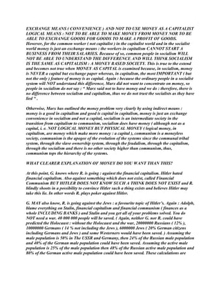 EXCHANGE MEANS ( CONVENIENCE ) AND NOT TO USE MONEY AS A CAPITALIST
LOGICAL MEANS : NOT TO BE ABLE TO MAKE MONEY FROM MONEY NOR TO BE
ABLE TO EXCHANGE GOODS FOR GOODS TO MAKE A PROFIT OF GOODS.
However, for the common worker ( not capitalist ) in the capitalist world and in the socialist
world money is just an exchange means : the workers in capitalism CANNOT START A
BUSINESS FROM THEIR SALARIES. Because of so, common people in socialism WILL
NOT BE ABLE TO UNDERSTAND THE DIFFERENCE AND WILL THINK SOCIALISM
IS THE SAME AS CAPITALISM : A MONEY BASED SOCIETY. This is true to the extend
and becomes not true when MONEY AS CAPITAL is examined because, in socialism, money
is NEVER a capital but exchange paper whereas, in capitalism, the most IMPORTANT ( but
not the only ) feature of money is as capital. Again : because the ordinary people in a socialist
system will NOT understand this difference, Marx did not want to concentrate on money, so
people in socialism do not say : “ Marx said not to have money and we do : therefore, there is
no difference between socialism and capitalism, thus we do not trust the socialists as they have
lied “ .
Otherwise, Marx has outlined the money problem very clearly by using indirect means :
money is a good in capitalism and good is capital in capitalism, money is just an exchange
convenience in socialism and not a capital, socialism is an intermediate society in the
transition from capitalism to communism, socialism does have money ( although not as a
capital, i. e. NOT LOGICAL MONEY BUT PHYSICAL MONEY ( logical money, in
capitalism, are money which make more money : a capital ), communism is a moneyless
society, communism is the apogee of the evolution of the systems since the communal tribal
system, through the slave ownership system, through the feudalism, through the capitalism,
through the socialism and there is no other society higher than communism, thus,
communism tops the hierarchy of the systems.
WHAT CLEARER EXPLANATION OF MONEY DO YOU WANT THAN THIS?
At this point, G. knows where R. is going : against the financial capitalism. Hitler hated
financial capitalism. Also against something which does not exist, called Financial
Communism BUT HITLER DOES NOT KNOW SUCH A THINK DOES NOT EXIST and R.
blindly shoots in a possibility to convince Hitler such a thing exists and believes Hitler may
take this lie. In other words R. plays poker against Hitler.
G. MAY also know, R. is going against the Jews : a favourite topic of Hitler’s. Again : Adolph,
blame everything on Stalin, financial capitalism and financial communism ( finances as a
whole INCLUDING BANKS ) and Stalin and you get all of your problems solved. You do
NOT need a war. 40 000 000 people will be saved. ( Again, neither G. nor R. could have
predicted the Holocaust : without the Holocaust and the war, 20000000 Russians ( 12% ),
10000000 Germans ( 14 % not including the Jews ), 6000000 Jews ( 20% German citizens
including Germans and Jews ) and some Westerners would have been saved. ) Assuming the
male population is 50% in The USSR and Germany, then 24% of the Russian male population
and 40% of the German male population could have been saved. Assuming the active male
population is 25% of the male population then 48% of the Russian active male population and
80% of the German active male population could have been saved. These calculations are
 