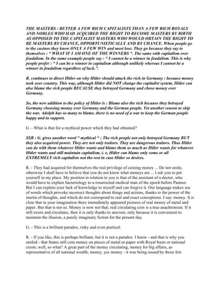 THE MASTERS : BETTER A FEW RICH CAPITALISTS THAN A FEW RICH ROYALS
AND NOBLES WHO HAD ACQUIRED THE RIGHT TO BECOME MASTERS BY BIRTH
AS OPPOSED TO THE CAPITALIST MASTERS WHO WOULD OBTAIN THE RIGHT TO
BE MASTERS BY CHANCE, OPPORTUNISTICALLY AND BY CHANCE. When people go
to the casinos they know ONLY A FEW WIN and most lose. They go because they say to
themselves : “ WHAT IF I AM ONE OF THE WINNERS “. The same with capitalism over
feudalism. In the same example people say : “ I cannot be a winner in feudalism. This is why
people prefer : “ I can be a winner in capitalism although unlikely whereas I cannot be a
winner in feudalism regardless of luck.”.
R. continues to direct Hitler on why Hitler should attack the rich in Germany : because money
took over country. This way, although Hitler did NOT change the capitalist system, Hitler can
also blame the rich people BECAUSE they betrayed Germany and chose money over
Germany.
So, the new addition to the policy of Hitler is : Blame also the rich because they betrayed
Germany choosing money over Germany and the German people. Yet another reason to skip
the war. Adolph has so many to blame, there is no need of a war to keep the German people
happy and in support.
G. - What is that for a mythical power which they had obtained?
SSB : G. gives another word “ mythical “ : The rich people not only betrayed Germany BUT
they also acquired power. They are not only traitors. They are dangerous traitors. Thus Hitler
can do with them whatever Hitler wants and blame them as much as Hitler wants for whatever
Hitler wants and still maintain capitalism, i. e, Hitler can blame only some or all
EXTREMELY rich capitalists not the rest in case Hitler so desires.
R. - They had acquired for themselves the real privilege of coining money ... Do not smile,
otherwise I shall have to believe that you do not know what moneys are ... I ask you to put
yourself in my place. My position in relation to you is that of the assistant of a doctor, who
would have to explain bacteriology to a resurrected medical man of the epoch before Pasteur.
But I can explain your lack of knowledge to myself and can forgive it. Our language makes use
of words which provoke incorrect thoughts about things and actions, thanks to the power of the
inertia of thoughts, and which do not correspond to real and exact conceptions. I say: money. It is
clear that in your imagination there immediately appeared pictures of real money of metal and
paper. But that is not so. Money is now not that; real circulating coin is a true anachronism. If it
still exists and circulates, then it is only thanks to atavism, only because it is convenient to
maintain the illusion, a purely imaginary fiction for the present day.
G. - This is a brilliant paradox, risky and even poetical.
R. - If you like, this is perhaps brilliant, but it is not a paradox. I know - and that is why you
smiled - that States still coin money on pieces of metal or paper with Royal busts or national
crests; well, so what? A great part of the money circulating, money for big affairs, as
representative of all national wealth, money, yes money - it was being issued by those few
 