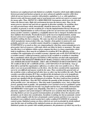businesses are outphased and only limited are available. Countries which make differentiation
between personal and business property are more advanced capitalist countries while these
which do not are known as countries with primitive capitalism ( a. k. a. wild capitalism ).
Interest exists only because people want or need money now and do not want to or cannot wait
for money after. Thus, MONEY IS A RISK PROCESS. Instruments which lower the risk also
reduce the interest rates. High risk environment increase the interest rates. Thus, in the
money process, interest rate and risk are opposite in direction variables. In socialism, there
are only personal loans which, theoretically, should be interest free. The problem with
socialism, in general, is not the socialism per se but the implementation thereof. Because of
the incorrect implementation as well as because of the loss of conversion rate towards the
money of other countries ( capitalist ), a negligible interest rate is charged. Socialism does not
have inflation theoretically. Practically because of the incorrect implementation, mainly
because of incorrect organization, there is. A socialist country, from an economy prospective,
should be nothing else but a company. The same way there are multi product companies
which manufacture many products like, say, Yamaha : from guitars to motorcycles and,
probably, parts for cars, a socialist country should be a company which manufactures
EVERYTHING or as much as they can compensating for what they cannot manufacture at a
given point ( lack of resources ) with trade which can either be barter or monetary. The same
way like there is no inflation within a given company but there is a lousy organization which
leads to inefficiency, there must be no inflation in socialism BUT the efficiency of the
socialism ( the organization of a socialist economy ) depends only on the MANAGEMENT of
a socialist country ( called government ) and not on the socialism as socialism is something
like a constitution which only gives GENERAL LAWS and does not deal with organization.
AND THIS IS THE BIGGEST PROBLEM OF MARX, ENGELS AND LENIN AS WELL AS
ALL OTHER SOCIALIST MAKERS : THEY ARE SUPPOSED TO DO EVERYTHING ( OR
TO A GREAT DEAL OF A LOWER LEVEL ) AND NOT ONLY IN GENERAL. None of
them did so and left the organization ( efficiency ) to others who were unable to do so. These
others were not as powerful thinkers as the three. Also the three considered the organization
not to be very difficult and anyone would do the same. They considered the general rules of
the socialism create a railroad and all other have no other way but to follow the rails. They did
consider a possible deviation BUT they considered this deviational error to be insignificant.
And this was where they had the problems. The deviation ( error ) of the socialism from the
general way signified with the development of socialism. The three could not have predicted
this but they should have. They did NOT calculate the quantity of this deviation ( the amount
of the possible error : the tolerance ). Thus they made a quantitative error. And, as Hegel has
proven, quantity leads to quality : the quantitative error reached a level of a qualitative system
error and thus the socialism has become very fragile and has been, eventually, destroyed but
will PROBABLY restart again soon. Hopefully, when this is so, a better mathematicians,
physicists, engineers and system designers will lead the new socialism than the big three who
were big thinkers yet not very good in instrumentation of socialism where the amounts of the
deviations can be taken into consideration. Socialism is nothing else but an automatic control
system which complies with the laws of automatic control systems and there is no way not to.
Socialism is not a defined control system but is rather a defined STATISTICAL automatic
control system. Statistical systems are these which do not work in principle by strictly defined
ways but the ways of working of the statistical system are also processes and change.
Statistical systems are systems with variable parameters, the parameters of which vary not by a
 