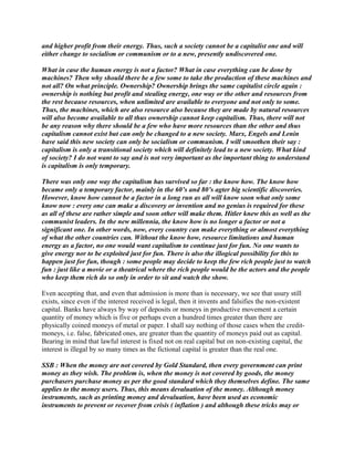 and higher profit from their energy. Thus, such a society cannot be a capitalist one and will
either change to socialism or communism or to a new, presently undiscovered one.
What in case the human energy is not a factor? What in case everything can be done by
machines? Then why should there be a few some to take the production of these machines and
not all? On what principle. Ownership? Ownership brings the same capitalist circle again :
ownership is nothing but profit and stealing energy, one way or the other and resources from
the rest because resources, when unlimited are available to everyone and not only to some.
Thus, the machines, which are also resource also because they are made by natural resources
will also become available to all thus ownership cannot keep capitalism. Thus, there will not
be any reason why there should be a few who have more resources than the other and thus
capitalism cannot exist but can only be changed to a new society. Marx, Engels and Lenin
have said this new society can only be socialism or communism. I will smoothen their say :
capitalism is only a transitional society which will definitely lead to a new society. What kind
of society? I do not want to say and is not very important as the important thing to understand
is capitalism is only temporary.
There was only one way the capitalism has survived so far : the know how. The know how
became only a temporary factor, mainly in the 60’s and 80’s agter big scientific discoveries.
However, know how cannot be a factor in a long run as all will know soon what only some
know now : every one can make a discovery or invention and no genius is required for these
as all of these are rather simple and soon other will make them. Hitler knew this as well as the
communist leaders. In the new millennia, the know how is no longer a factor or not a
significant one. In other words, now, every country can make everything or almost everything
of what the other countries can. Without the know how, resource limitations and human
energy as a factor, no one would want capitalism to continue just for fun. No one wants to
give energy nor to be exploited just for fun. There is also the illogical possibility for this to
happen just for fun, though : some people may decide to keep the few rich people just to watch
fun : just like a movie or a theatrical where the rich people would be the actors and the people
who keep them rich do so only in order to sit and watch the show.
Even accepting that, and even that admission is more than is necessary, we see that usury still
exists, since even if the interest received is legal, then it invents and falsifies the non-existent
capital. Banks have always by way of deposits or moneys in productive movement a certain
quantity of money which is five or perhaps even a hundred times greater than there are
physically coined moneys of metal or paper. I shall say nothing of those cases when the credit-
moneys, i.e. false, fabricated ones, are greater than the quantity of moneys paid out as capital.
Bearing in mind that lawful interest is fixed not on real capital but on non-existing capital, the
interest is illegal by so many times as the fictional capital is greater than the real one.
SSB : When the money are not covered by Gold Standard, then every government can print
money as they wish. The problem is, when the money is not covered by goods, the money
purchasers purchase money as per the good standard which they themselves define. The same
applies to the money users. Thus, this means devaluation of the money. Although money
instruments, such as printing money and devaluation, have been used as economic
instruments to prevent or recover from crisis ( inflation ) and although these tricks may or
 