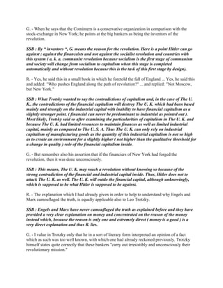 G. - When he says that the Comintern is a conservative organization in comparison with the
stock-exchange in New York; he points at the big bankers as being the inventors of the
revolution.
SSB : By “ inventors “, G. means the reason for the revolution. Here is a point Hitler can go
against : against the financeists and not against the socialist revolution and countries with
this system ( a. k. a. communist revolution because socialism is the first stage of communism
and society will change from socialism to capitalism when this stage is completed
automatically and without revolution because this is the task of this first stage by design).
R. - Yes, he said this in a small book in which he foretold the fall of England ... Yes, he said this
and added: "Who pushes England along the path of revolution?" ... and replied: "Not Moscow,
but New York."
SSB : What Trotsky wanted to say the contradictions of capitalism and, in the case of The U.
K., the contradictions of the financial capitalism will destroy The U. K. which had been based
mainly and strongly on the industrial capital with inability to have financial capitalism as a
slightly stronger point. ( financial can never be predominant to industrial as pointed out ).
Most likely, Trotsky said so after examining the particularities of capitalism in The U. K. and
because The U. K. had limited resources to maintain finances as well as limited industrial
capital, mainly as compared to The U. S. A. Thus The U. K. can only rely on industrial
capitalism of manufacturing goods as the quantity of this industrial capitalism is not so high
as to create an environment for a slightly higher ( not higher than the qualitative threshold for
a change in quality ) role of the financial capitalism inside.
G. - But remember also his assertion that if the financiers of New York had forged the
revolution, then it was done unconsciously.
SSB : This means, The U. K. may reach a revolution without knowing so because of the
strong contradiction of the financial and industrial capital inside. Thus, Hitler does not to
attack The U. K. as well. The U. K. will outdo the financial capital, although unknowingly,
which is supposed to be what Hitler is supposed to be against.
R. - The explanation which I had already given in order to help to understand why Engels and
Marx camouflaged the truth, is equally applicable also to Leo Trotzky.
SSB : Engels and Marx have never camouflaged the truth as explained before and they have
provided a very clear explanation on money and concentrated on the reason of the money
instead which, because the reason is only one and extremely direct ( money is a good ) is a
very direct explanation and thus R. lies.
G. - I value in Trotzky only that he in a sort of literary form interpreted an opinion of a fact
which as such was too well known, with which one had already reckoned previously. Trotzky
himself states quite correctly that these bankers "carry out irresistibly and unconsciously their
revolutionary mission."
 