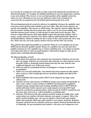 an event may be a temporary event such as a huge surge in the demand of a good because of
abnormal anomalies. For example, the building material price increase hugely after a natural
event, such as flood. This, however, is not a normal operation of the capitalist system but,
rather, an error. Obviously, in case of a war, gold losses value as far as humans are
concerned who are prepared to give all of their gold and money just to be saved.
The most important point of a need of a reference in capitalism is because the capitalists want
to increase a given good in value and thus to get more value. They also need a measure, not
only the non capitalists. This measure is called money. The reference must be stable otherwise
they do not know whether they have gotten more value or not. In case of non stability, they
want this reference good ( money ) to only increase in value and to never decrease. This,
however is impossible because of the impossibility to gain value just from nothing. Value is
energy : energy cannot be created nor lost. Money without a gold standard does depend on
market fluctuations. Market is nothing else but a casino. In this casino people may win or may
lose. Those who win, win at the expense of those who lose and the other way around.
Thus gold has these important qualities as a material. Money in a non capitalist way too has
SOME but not all of the qualities of gold. Money, in a capitalist way, does also have these
qualities of money in a non capitalist way, as well as something more : can change in amount
( and value when there is a lack of a gold standard ). Gold cannot change in value, just in
amount unless something abnormal happens.
The Physical Qualities of Gold
A. Gold cannot loose amounts when exposed to the environment. Gold does not rust and
does not change. Gold does not convert into other elements, nor other elements convert
into gold. Gold is a chemically neutral element and stays the same with the same
weight and shape for ever. Gold can be stored.
B. Gold can easily be accumulated and does not disappear or change in amount in
accumulation.
C. Gold is very rear and sought after : tiny amounts have huge amount of value against
other resources. Gold is sought after because of all these qualities described in this
paragraph.
D. Gold is malleable which means gold is SOFT can be shaped in any shape easily
without tools.
E. Gold does not lose value because of NORMAL storage and exchange mechanically. In
other words : Gold is scratch resistant to NORMAL mechanical forces applied in
standard storage, transportation and exchange handling. Gold is a SOFT METAL :
soft but still metal. Gold is soft and can be easily shaped even by hand BUT gold
cannot be scratched in normal procedures. Gold can only be EASILY scratched in case
the owner does want to do so : with a metal file or a grinding stone.
F. Gold does NOT interact with other elements and thus remains incredibly clean : gold
cannot attract nor combine with other elements, non organic or organic. This is why
gold is used for drinking cups : the cup can simply be cleaned with soap washing
unlike other materials which may retain organic or non organic chemicals. Retention
of organic chemical can be created by a given non organic chemical mechanically and
or chemically. An easy mechanical way would be : iron rusts, rust is dangerous, rust
 