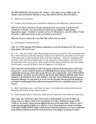 OF THIS PRIMARY which people call “ instinct “. The chain of cause effect is this : No
Hunger, Must Get Banana, Banana is Away, Must Reach Banana, Must Lift Hand. )
G. - What do you pretend to?
R. - I simply assert that they are revolutionaries objectively and subjectively, quite consciously.
SSB : R. now starts criticism of Trotsky instead the other way around. G. pointed some
weaknesses in Trotsky. Not a great deal of weaknesses just slightly wrongly putting
importances. Again : Trotsky is a Leninist and so is G. Obviously, G. can only criticize Trotsky
in Trotsky’s slight inaccuracies as far as Leninism is concerned.
Why does R. get to criticize R.’s own idol? This will be clear in a while.
G. - The bankers! You must be mad?
SSB : R. is NOT mad and NOT against communism. R. just lies through teeth. The reason of
lying, again, will soon be seen.
R. - I, no ... But you? Think a little. These people are just like you and me. The circumstance that
they control moneys in unlimited amounts, insofar as they themselves create them, does not give
us the opportunity of determining the limits of all their ambitions ... If there is something which
provides a man with full satisfaction then it is the satisfaction of his ambition. And most of all
the satisfaction of his will to power. Why should not these people, the bankers, have the impulse
towards power, towards full power? Just as it happens to you and to me.
SSB : They DO want the full power BUT the money is limited by the dependence which has
been proven : money cannot be printed out unlimitedly because money will get to lose value
unlimitedly towards any of the other goods. However, R. is right in this : ALL CAPITALISTS,
INDUSTRIAL AS WELL AS FINANCIAL, DO WANT THE WHOLE POWER, THE FULL
POWER AND NOTHING BUT THE WHOLE AND THE FULL POWER and God seems to
help them although one may believe in Jesus Crist the Socialist who destroyed the market in
Jerusalem revolting against the predicated and predicted by Jesus capitalism a funny as this
may be.
G. - But if, according to you - and I think the same - they already have global political power,
then what other power do they want to possess ?
R. - I have already told you: Full power. Such power as Stalin has in the USSR, but world-wide.
SSB : Ditto. But NOT ONLY THE FINANCIAL CAPITALISTS. ALL WANT THIS. In
theory, however, Stalin is NOT to have the full power in The USSR but the people of The
USSR are. In practice, things became different because of one main thing : Stalin as well as
Lenin who had appointed Stalin were afraid to a level of paranoia from counter revolution
AND THEY WERE RIGHT. Stalin would not have taken the full power nor Lenin would have
given Stalin the full power had this not been because of the danger of organized counter
 