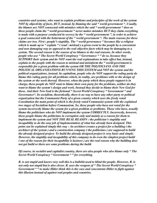 countries and systems, who want to explain problems and principles of the work of the system
NOT by objectivity of facts, BUT, instead, by blaming the said “ world government “. Usually,
the blames are NOT connected with mistakes which the said “ world government “ does as
these people claim the “ world government “ never makes mistakes BUT they claim everything
is made with a purpose conducted in secrecy by the “ world government ”, in order to achieve
a goal connected with the betterment of the “ world government “. The main reasons for these
claims are two. First : people’s stupidity. The “ world governance “ becomes like a religion
which is made up to “ explain “ ( read : mislead ) a given event to the people by a convenient
and non damaging way as opposed to the real objective facts which may be damaging to a
system. The second reason is the reason of no blames to the real reasons. In other words,
people who use “ The Secret World Conspiracy “ Governance “ “ do so, because they
SUPPORT their system and do NOT want the real explanations to take effect but, instead,
explain to the people with the reason to mislead and misinform the “ world government is
responsible for a given problem with the system OR THE POLITICIANS AND THE
POLITICAL ORGANIZATIONS RUNNING THIS SYSTEM and NOT the system and the
political organizations, instead. In capitalism, people who do NOT support the ruling party do
blame this ruling party for all problems which, in reality, are problems with or the design of
the system or the work thereof. However, when the party which these people support is in
charge, these people do NOT want to blame their own party for the problems, neither do they
want to blame the system’s design and work. Instead they decide to blame their New God for
these. And their New God is the fictional “ Secret World Conspiracy “ Government “ and
Governance“. In socialism, theoretically, there is no way to have any other party or political
organization but the Communist Party of a given country which uses the freely voted
Constitution the main point of which is the freely voted Communist system with the explained
two stages of Socialism before Communism. So, these people who have not voted for the
system incorrectly blame the system for a given problem or problems. Those who have, usually
blame the politicians who do NOT implement the system CORRECTLY. Incorrectly, however,
these people blame the politicians in corruption only and mainly as a reason for them to
implement the system and NOT THE REAL REASON : the politician’s stupidity and
incapability to do the easy job of implementation of what has already been designed. This
point can be explained simply this way : An architect creates a project for a building ( the
architect of the system ) and a construction company ( the politicians ) are supposed to build
the already designed project. To build the already designed project is very basic and simple.
However, the stupidity and incapability of this company to do even the simplest project build
( one of the reason for their incapability is laziness ) are the real reason why the building does
not get build or there are some problems during the build.
Of course, in socialist and capitalist country, there are also people who also blame only “ The
Secret World Conspiracy “ Government “ “ for everything.
R. is not stupid and knows very well this is a bullshit used to blind the people. However, R. is
not only not stupid but is also clever. R. uses the weapon of “ The Secret World Conspiracy “
Government “ “ to make Hitler think this is the case and concentrate Hitler to fight against
this illusion instead of against real peoples and countries.
 