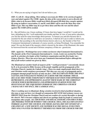 G. - What you are saying is logical, but I do not believe you.
SSB : G. tells R. : Keep talking. More taking is necessary for Hitler to be convinced against
wars and attack against The USSR. Again, the idea of the conversation is not to directly tell
Hitler what to do because Hitler would most likely disregard OR think they conspire against.
By using an indirect conversation, G. and R. want Hitler self to reach the ideas they want
Hitler to get. This way Hitler may do as per these ideas and thus the war and the attack
against The USSR will be avoided.
R. - But still believe me; I know nothing; if I knew then how happy I would be! I would not be
here, defending my life. I well understand your doubts and that, in view of your police education,
you feel the need for some knowledge about persons. To honour you and also because this is
essential for the aim which we both have set ourselves, I shall do all I can in order to inform you.
You know that according to the unwritten history known only to us, the founder of the First
Communist International is indicated, of course secretly, as being Weishaupt. You remember his
name? He was the head of the masonry which is known by the name of the Illuminati; this name
he borrowed from the second anti-Christian conspiracy of that era - gnosticism.
SSB : Again lies : Weishaupt has never written not known what Communist International is.
The founder of the First Communist International is : Lenin. Lenin was assisted by Trotsky
and R. in selection of a leader of the ComIntern organization and this first leader was :
Grigory Zinoviev. There has never been any Communist International before although the
idea of all workers united was given by Marx.
The Illuminati are another bomb of suspects of the “ world government “ conveniently chosen
by R. to be presented to Hitler because of the people stupidity and the propaganda of the
Christian Church ( mainly the Catholic wing ). These two made stupid people think there is a
anti Christian world conspiracy government. This idea was very easy to propaganda and to
propagate amongst people because of only one fact : THE ILLUMINATI WERE THE ONLY
CLEVER AND INTELLIGENT PEOPLE ON EARTH FOR THE PERIOD. THIS IS
BECAUSE THEY WERE INDEPENDENT THINKER SCIENTISTS WHO OPPOSED THE
REPRESSIONS AND OPPRESSIONS AGAINST THEM MADE BY THE CHRISTIAN
CHURCH WHICH REPRESSIONS AND OPPRESSIONS STARTED WITH THE
BEGINNING OF THE INQUISITION PERIOD OF THE CHRISTIAN CHURCH
( MAINLY BUT NOT ONLY, THE CATHOLIC ONE ).
There is nothing more to illuminati. Being scientists involved in kind of political situation,
they may or may not have ever thought of communism BECAUSE their primary reason was
PROTECTION from the Christian Church and not creation of a society thereafter or during
the church. This is because religion and church are garbage made by people to control and
manipulate other people. ALL SOCIETIES AND SOCIAL SYSTEMS AND STRUCTURES
ARE POSSIBLE WITH OR WITHOUT THE CHURCH. THUS, THE ILLUMINATI ONLY
WORKED AGAINST THE CHURCH AND THEIR AGENDA DID NOT CONSIST OF A
CREATION OF A NEW SOCIETY AND NEITHER WAS THE SOCIAL EVOLUTION.
THEY ONLY WANTED TO PROTECT THEMSELVES FROM THE CHURCH FOR THE
 