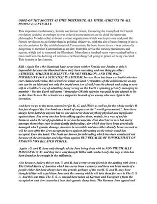 GOOD OF THE SOCIETY AS THEY DISTRIBUTE ALL THEIR ACHIEVES TO ALL
PEOPLE EVENTUALLY.
This important revolutionary, Semite and former Jesuit, foreseeing the triumph of the French
revolution decided, or perhaps he was ordered (some mention as his chief the important
philosopher Mendelssohn) to found a secret organization which was to provoke and push the
French revolution to go further than its political objectives, with the aim of transforming it into a
social revolution for the establishment of Communism. In those heroic times it was colossally
dangerous to mention Communism as an aim; from this derive the various precautions and
secrets, which had to surround the Illuminati. More than a hundred years were required before a
man could confess to being a Communist without danger of going to prison or being executed.
This is more or less known.
SSB : Again lies : the illuminati have never been neither Semitic nor Jesuits as this is
impossible because the illuminati have only been one thing and one thing possible :
ATHEISTS. ATHEISM IS SCIENCE AND NOT RELIGION. AND THE ONLY
POSSIBILITY FOR A SCIENTIST IS ATHEISM. In case there has been a scientist who has
ever claimed otherwise, this scientist is either an idiot ( regardless of the achievements as any
one can be an idiot and not only the stupid ones ) or afraid from the church and trying to save
self in a Galileo’s way of admitting being wrong on the Earth’s spinning yet only managing to
mumble “ But the Earth still turns “ thereafter OR this scientist was paid by the church to lie
so the church uses this scientist as a supporter instead of an enemy who was right in the
invention.
And here we go to the most convenient for R., G. and Hitler as well as for the whole world : R.
has just dropped the Jew bomb as a bomb of suspects to the “ world government “. Jews have
always been hated by anyone but no one has never done anything physical and significant
against them. But every one has been talking against them, mainly, in a way of unfair
business and a threat of population inversion because the Jews don’t never mix but marry
amongst themselves even in their family (inbreeding ) for which they have been genetically
damaged which genetic damage, however is reversible and has either already been reversed or
will be soon after the Jews accept the laws against inbreeding as the whole world has
accepted. Even the Inuit. The Inuit are known for inbreeding which has been conducted not
because of the knowledge and objections against BUT BECAUSE OF IMPOSSIBILITY OF
FINDING NON RELATED PEOPLE.
Again : G. and R. have only thought of the Jews being dealt with in NON PHYSICALLY
DAMAGING WAY and they have only thought Hitler will conduct only this way as this has
been found to be enough in the millennia.
Also because, believe this or not, G. and R. had a very strong friend in the dealing with Jews :
The United States of America which has never been a country and have not been much of a
people either but have always been the genetic garbage of the world. G. and R. may have
thought Hitler will expel them Jews and the country which will take them for sure is The U. S.
A. And this was true. The U. S. A. should have taken all German and European ( from the
occupied or anti Jew countries ) into their genetic dump hole. The German Jews agreed and
 