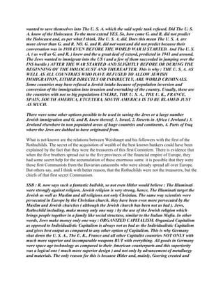 wanted to save themselves into The U. S. A. which the said septic tank refused. Did The U. S.
A. know of the Holocaust. To the most extend YES. So, how come G. and R. did not predict
the Holocaust and, as per what I think, The U. S. A. did. Does this mean The U. S. A. are
more clever than G. and R. NO. G. and R. did not want and did not predict because their
conversation was in 1938 EVEN BEFORE THE WORLD WAR II STARTED. And The U. S.
A. ( as well as G. and R. ) knew and the a great deal of extend, predicted in 1941 and around.
The Jews wanted to immigrate into the US ( and a few of them succeeded in jumping over the
INS hurdle ) AFTER THE WAR STARTED AND SLIGHTLY BEFORE OR DURING THE
BEGINNING OF THE HOLOCAUST AND THEREAFTER. This is why : THE U. S. A. AS
WELL AS ALL COUNTRIES WHO HAVE REFUSED TO ALLOW JEWISH
IMMIGRATION, EITHER DIRECTLY OR INDIRECTLY, ARE WORLD CRIMINALS.
Some countries may have refused a Jewish intake because of population inversion and
conversion of the immigration into invasion and overtaking of the country. Usually, these are
the countries with not so big populations UNLIKE, THE U. S. A., THE U. K., FRANCE,
SPAIN, SOUTH AMERICA, ETCETERA. SOUTH AMERICA IS TO BE BLAMED JUST
AS MUCH.
There were some other options possible to be used in saving the Jews or a large number
Jewish immigration and G. and R. knew thereof. 1. Israel, 2. Deserts in Africa ( Jewland ) 3.
Jewland elsewhere in non populated areas of huge countries and continents, 4. Parts of Iraq
where the Jews are dubbed to have originated from.
What is not known are the relations between Weishaupt and his followers with the first of the
Rothschilds. The secret of the acquisition of wealth of the best known bankers could have been
explained by the fact that they were the treasurers of this first Comintern. There is evidence that
when the five brothers spread out to the five provinces of the financial empire of Europe, they
had some secret help for the accumulation of these enormous sums: it is possible that they were
those first Communists from the Bavarian catacombs who were already spread all over Europe.
But others say, and I think with better reason, that the Rothschilds were not the treasurers, but the
chiefs of that first secret Communism.
SSB : R. now says such a fantastic bullshit, so not even Hitler would believe : The Illuminati
were strongly against religion. Jewish religion is very strong, hence, The Illuminati target the
Jewish as well as Muslim and all religions not only Christian. The same way scientists were
persecuted in Europe by the Christian church, they have been even more persecuted by the
Muslim and Jewish churches ( although the Jewish church has been not as bad ). Jews,
Rothschild including, make money only one way : by the use of the Jewish religion which
brings people together in a family like social structure, similar to the Italian Mafia. In other
words, Jews make money only one way : ORGANIZED CAPITALISM. Organized Capitalism
as opposed to Individualistic Capitalism is always not as bad as the Individualistic Capitalism
and gives best output as compared to any other option of Capitalism. This is why Germany
shut down the U. S. A., The U. K., France and all other Capitalist countries NOT ONLY with
much more superior and incomparable weapons BUT with everything. All goods in Germany
were space age technology as compared to their American counterparts and this superiority
was a logical one ( much more superior design ) and not only by advancement of metallurgy
and materials. The only reason for this is because Hitler and, mainly, Goering created and
 