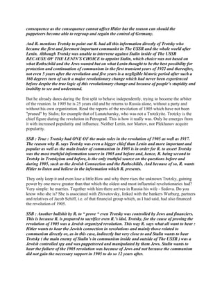 consequence as the consequence cannot affect Hitler but the reason can should the
puppeteers become able to regroup and regain the control of Germany.
And R. mentions Trotsky to point out R. had all this information directly of Trotsky who
became the first and foremost important communist in The USSR and the whole world after
Lenin. Although Trotsky was unable to intervene against Stalin inside of The USSR
BECAUSE OF THE LENIN’S CHOICE to appoint Stalin, which choice was not based on
what Rothschild and the Jews wanted but on what Lenin thought to be the best possibility for
protection and continuation of communism in the first transient years of 1922 and thereafter,
not even 5 years after the revolution and five years is a negligible historic period after such a
360 degrees turn of such a major revolutionary change which had never been experienced
before despite the true logic of this revolutionary change and because of people’s stupidity and
inability to see and understand.
But he already dares during the first split to behave independently, trying to become the arbiter
of the reunion. In 1905 he is 25 years old and he returns to Russia alone, without a party and
without his own organization. Read the reports of the revolution of 1905 which have not been
"pruned" by Stalin; for example that of Lunatcharsky, who was not a Trotzkyite. Trotzky is the
chief figure during the revolution in Petrograd. This is how it really was. Only he emerges from
it with increased popularity and influence. Neither Lenin, nor Martov, nor Plekhanov acquire
popularity.
SSB : True : Trotsky had ONE OF the main roles in the revolution of 1905 as well as 1917.
The reason why R. says Trotsky was even a bigger chief than Lenin and more important and
popular as well as the main leader of communism in 1905 is in order for R. to assert Trotsky
was the most truthful information source in 1905 and before and, hence, R. being second to
Trotsky in Trotskyism and before, is the only truthful source on the questions before and
during 1905, such as the Jewish Connection and the Rothschilds. And because of so, R. wants
Hitler to listen and believe in the information which R. presents.
They only keep it and even lose a little.How and why there rises the unknown Trotzky, gaining
power by one move greater than that which the oldest and most influential revolutionaries had?
Very simple: he marries. Together with him there arrives in Russia his wife - Sedova. Do you
know who she is? She is associated with Zhivotovsky, linked with the bankers Warburg, partners
and relatives of Jacob Schiff, i.e. of that financial group which, as I had said, had also financed
the revolution of 1905.
SSB : Another bullshit by R. to “ prove “ even Trotsky was controlled by Jews and financiers.
This is because R. is prepared to sacrifice even R.’s idol, Trotsky, for the cause of proving the
revolution of 1905 was a Jewish organized revolution. This way R. says what all want to hear :
Hitler wants to hear the Jewish connection in revolutions and mainly those related to
communism directly or, as in this case, indirectly but very close to and Stalin wants to hear
Trotsky ( the main enemy of Stalin’s in communism inside and outside of The USSR ) was a
Jewish controlled spy and was puppeteered and manipulated by them Jews. Stalin wants to
hear the failure of the 1905 revolution was because of Jews and not because the communism
did not gain the necessary support in 1905 to do so 12 years after.
 