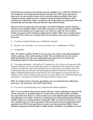 US and became secondary to the real big American capitalists. So, as said, The USSR has not
been designed to be an ambassadorial state but, instead, The USSR was the first and, for
many years, the only socialist country in the world with a future possibility to flow into a
communist country without any more revolutions but by the logical development of the
socialism into communism : again : socialism is only the first phase of communism which will
automatically and naturally come from their first stage called socialism.
Of course, these two points pave the road of R.’s towards the imaginary Jewish conspiracy
which was to be handled to Hitler to trick Hitler out of the war and to continue to keep Hitler
in power yet in contempt even stronger than a war. However, neither R. who sacrificed
Trotsky, nor anyone in the world gave a flying shit on whether Hitler was to remain in power
or not AS LONG AS the war is avoided which was the primary reason of every politician in
the period.
G. - You dare to say that Kerensky was a collaborator of Lenin?
R. - Of Lenin - no. Of Trotzky - yes; it is more correct to say - a collaborator of "Them."
G. - An absurdity!
SSB : R. continues to blame Trotsky in and even gives more names of the alleged imaginary
Jewish conspiracy. This would even please Stalin. This is probably why there are rumors
Stalin did not kill R. but only said so allowing the physical person R. to continue but
destroying the logical ( in this case political ) person of R.
R. - You cannot understand ... precisely you? It surprises me. If you were to be a spy and, while
hiding your identity, you were to attain the position of commander of the enemy fortress, then
would you not open the gates to the attacking forces in whose service you actually were? You
would not have become a prisoner who had experienced defeat? Would you not have been in
danger of death during the attack on the fortress if one of the attackers, not knowing that your
uniform is only a mask, would have taken you for an enemy? Believe me: despite the statues and
mausoleum - Communism is indebted to Kerensky much more than to Lenin.
SSB : Yet another Jewish connection spy garbage, now a new bomb has been talked upon
much more : the Jewish spy : the Jewish Trojan Horse.
G. - You want to say that Kerensky was a conscious and voluntary defeatist?
SSB : G. tries to point the discussion in another direction : back to defeatism as opposed to the
Jewish connection. G. probably realizes R. would not look trustworthy to Hitler and Hitler
may suspect the trick. Hence, G. wants to attack more on the defeatism flank which may look
more plausible even to Hitler. R. has been continuously been underestimating Hitler thinking
of Hitler mainly as a meeting politician and populist. Hitler was much more than this : a very
clever gambler and a very clever opportunist as discussed and not only an opportunist but an
opportunist who ONLY used opportunism in order to get elected and make Hitler’s theory
proliferate and protrude inadvertently ( as Hitler hoped ). And Hitler was probably to succeed
 