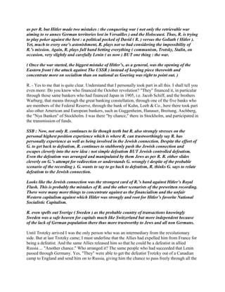 as per R. but Hitler made two mistakes : the conquering war ( not only the retrievable war
aiming to re annex German territories lost in Versailles ) and the Holocaust. Thus, R. is trying
to play poker against the best : a political pocked of David ( R. ) versus the Goliath ( Hitler ).
Yet, much to every one’s astonishment, R. plays not so bad considering the impossibility of
R.’s mission. Again, R. plays full hand betting everything ( communism, Trotsky, Stalin, on
occasion, very slightly and carefully Lenin ( as now ) BUT one thing : the war.
( Once the war started, the biggest mistake of Hitler’s, as a general, was the opening of the
Eastern front ( the attack against The USSR ) instead of keeping piece therewith and
concentrate more on socialism than on national as Goering was right to point out. )
R. - Yes to me that is quite clear. Understand that I personally took part in all this. I shall tell you
even more: Do you know who financed the October revolution? "They" financed it, in particular
through those same bankers who had financed Japan in 1905, i.e. Jacob Schiff, and the brothers
Warburg; that means through the great banking constellation, through one of the five banks who
are members of the Federal Reserve, through the bank of Kuhn, Loeb & Co., here there took part
also other American and European bankers, such as Guggenheim, Hanauer, Breitung, Aschberg,
the "Nya Banken" of Stockholm. I was there "by chance," there in Stockholm, and participated in
the transmission of funds.
SSB : Now, not only R. continues to lie though teeth but R. also strongly stresses on the
personal highest position experience which is where R. can trustworthingly say R. has
personally experience as well as being involved in the Jewish connection. Despite the effort of
G. to get back to defeatism, R. continues to stubbornly push the Jewish connection and
escapes cleverly into the new idea : not simple defeatism BUT Jewish controlled defeatism.
Even the defeatism was arranged and manipulated by them Jews as per R. R. either slides
cleverly on G.’s attempt for redirection or understands G. wrongly ( despite of the probable
scenario of the recording ). G. wants to say to go back to defeatism, R. thinks G. says to relate
defeatism to the Jewish connection.
Looks like the Jewish connection was the strongest card of R.’s hand against Hitler’s Royal
Flush. This is probably the mistakes of R. and the other scenarists of the prewritten recording.
There were many more things to concentrate against as the financialism and the unfair
Western capitalism against which Hitler was strongly and root for Hitler’s favorite National
Socialistic Capitalism.
R. even spells out Sverige ( Sweden ) as the probable country of transactions knowingly
Sweden was a safe heaven for capitals much like Switzerland but more independent because
of the lack of German population there thus more trustworthy to Jews and all non Germans.
Until Trotzky arrived I was the only person who was an intermediary from the revolutionary
side. But at last Trotzky came; I must underline that the Allies had expelled him from France for
being a defeatist. And the same Allies released him so that he could be a defeatist in allied
Russia ... "Another chance." Who arranged it? The same people who had succeeded that Lenin
passed through Germany. Yes, "They" were able to get the defeatist Trotzky out of a Canadian
camp to England and send him on to Russia, giving him the chance to pass freely through all the
 