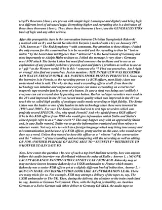 Hegel’s theorems ( laws ) are proven with simple logic ( analogue and digital ) and bring logic
to a different level of advanced logic. Everything higher and everything else is a derivation of
these three theorems ( laws ). Thus, these three theorems ( laws ) are the GENERALIZATION
basis of logic and any other science.
After this prerequisite, here is the conversation between Christian Georgievitch Rakovski
( marked with an R ) and Gavril Gavrilovitch Kuzmin ( marked with a G ) on January 26th
,
1938, known as “ The Red Symphony “ with comments. Pay attention to these things : I think
the only reason for this conversation is to be recorded and the recording to then be “ lost or
stolen “ by the Soviet dual intelligence thus “ delivered “ to the Government of Germany and
most importantly to Adolph Hitler to listen to. I think the message is very clear : Germany
must NOT attack The Soviet Union but must find someone else to blame and to use as an
explanation of any possible problems ( present, past and future ) problems as well as to use as
a “ gift “ to the Western world. Who is this “ someone else “? Find out yourselves. Am I right
or wrong? Also find out yourselves. Just to mention : THE INTERVIEW WAS RECORDED
AND WAS IN FRENCH WHILE ALL PARTIES SPOKE RUSSIAN PERFECTLY. Some say
the interview is in French, so the recording person ( a KGB officer, most likely ) does not
understand what is said. The why do they need a recording officer at all. Even then the
technology was intuitive and simple and everyone can make a recording on a reel to reel
magnetic tape recorder just by a press of a button. In case a vinyl was being cut ( unlikely )
everyone can cut a record also by pressing one button. Reel to reel tape recorders were used in
the 20’s and improved in the 30’s to record music quality which was improved in the 40’s to
reach the so called high quality of analogue audio music recording or high fidelity. The Soviet
Union was the leader or one of the leaders in tube technology since these were invented in
1890’s and 1900’s. For sure The Soviet Union had reel to reel tape recorders which can
perfectly record SPEECH. Also, why speak French? And why afraid from a KGB officer?
Who is this KGB officer from 1938 who would give information which Stalin and Stalin’s
closest people refer to as a “ state secret “? This may happen only with an approval by Stalin
and, in case Stalin wanted, Stalin was to get the information translated and then release to
whoever wants. Not very nice to switch to a foreign language which may bring inaccuracy and
miscommunication just because of a KGB officer, pretty useless in this case, who would never
dare say a word. Unless they wanted to have this officer as a “ witness “ of the conversation
and the “ witness “ of true recording and not tampering with the recording as well as editing
OR FOR ANOTHER PURPOSE OF BEING ABLE TO “ SECRETLY “ DISTRIBUTE TO
WHOEVER STALIN SAYS TO.
Now, here comes the question : In case of such a top level Stalinist security, how can anyone
believe this audio interview was distributed without the order of Stalin : Answer 1. : NO ONE
EXCEPT KGB KNEW INFORMATION CANNOT LEAK FROM KGB. Rakovsky may or
may not have known because Rakovsky is a USSR ambassador to France which means
Rakovsky was a senior KGB officer yet at a slightly different level of indirection. Answer 2. :
KGB CAN MAKE ANY DISTRIBUTION LOOK LIKE AN INFORMATION LEAK. There
are many tricks for so. For example, KGB may attempt a delivery of the tapes to, say, The
USSR ambassador to The UK. Then, during the delivery, the airplane or the train crash land
in, say, Austria or German Switzerland. Then, with the highest probability, an Austrian
German or a Swiss German will either deliver to Germany OR SELL the audio tapes to
 