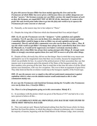 R. gives this answer because Hitler has been mainly opposing the Jews and not the
Freemasons of which Hitler has never given a shit because these are neither dangerous nor
do they “ possess “ the German economy nor can Hitler convince the stupid Germans of such
as they, the Germans, are stupid BOT NOT AS MUCH AS the Americans. G. seems to also
prefer this anti Jewish point rather than to go into the fairy tale world to try to squeeze the
Freemasons for some concrete or charcoal.
R. - Naturally, as the nearest step, but in fact subject to "Them."
G. - Despite the rising tide of Marxism which also threatened their lives and privileges?
SSB : So, R. says the Freemasons were the “ designers “ of the capitalism and capitalist
revolution. Now R. says they were run by them Jews, therefore them Jews created capitalism
( something Hitler would be happy to hear as Hitler was an anti capitalist and an anti
communist). Then R. said all other communists were also run by them Jews ( ditto ). Thus, R.
says the whole world except Hitler’s Germany have always been controlled by them Jews since
the Pharaohs or, I would not be suppressed, even before ( extremely enormous ditto ).
Generally, this is what Hitler has always been saying amongst other things. R. strongly wants
Hitler to strongly concentrate against them Jews and NOT on most or all of the other things.
R. - Despite all that; obviously they did not see that danger. Bear in mind that every mason saw
and hoped to see in his imagination more that there was in reality, because he imagined that
which was profitable for him. As a proof of the political power of their association they saw that
masons were in governments and at the pinnacle of the States of the bourgeois nations, while
their numbers were growing all the time. Bear in mind that at that time the rulers of all the Allied
nations were freemasons, with very few exceptions. This was to them an argument of great force.
They fully believed that the revolution would stop at the bourgeois republic of the French type.
SSB : R. says the masons were so stupid so they did not understand communism is against
capitalism which is what even the dumbest mason would understand as this is what
communism mainly was.
R. now says the Freemasons stole land from Germany during the Versailles who Freemasons
were run by them Jews. ( Good for Hitler )
Yes. There is a lot of imagination going on in this conversation. Mainly R.’s.
G. - In accordance with the picture which was given of the Russia of 1917 one had to be a very
naive person to believe all this ...
SSB : IN ACCORDANCE WITH ALL PRINCIPLES, ONE HAS TO BE VERY STUPID TO
THINK MOST THINGS R. HAS SAID.
R. - They were and are such. Masons had learned nothing from that first lesson which, for them,
had been the Great Revolution, in which they played a colossal revolutionary role; it consumed
the majority of masons, beginning with the Grand Master of the Orleans Lodge, more correctly
 