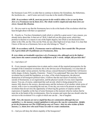 the freemason Louis XVI, in order then to continue to destroy the Girondistes, the Hebertistes,
the Jacoboins etc..... and if some survived it was due to the month of Brumaire.
SSB : In accordance with R., most any person in the world is either a Jew or run by them
Jews or a Freemason run by them Jews. The whole world is stupid and only them Jews are
clever. Sounds like Zionism.
G. - Do you want to say that the freemasons have to die at the hands of the revolution which has
been brought about with their co-operation?
R. - Exactly so. You have formulated a truth which is veiled by a great secret. I am a mason, you
already knew about that. Is that not so? Well, I shall tell you this great secret, which they
promise to disclose to a mason in one of the higher degrees, but which is not disclosed to him
either in the 25th, nor the 33rd, nor the 93rd, nor any other high level of any ritual. It is clear that
I know of this not as a freemason, but as one who belongs to "Them" ...
SSB : In accordance with R., Freemasons want to self destroy. Sure sounds like The present
US. I get to think all US politicians are Freemasons, then.
R. even claims an invaluable experience of a Freemason who, although not in the highest
rank, knows the rumors around of the truthfulness of R.’s words. Adolph, did you hear this?
G. - And what is it?
R. - Every masonic organization tries to attain and to create all the required prerequisites for the
triumph of the Communist revolution; this is the obvious aim of freemasonry; it is clear that all
this is done under various pretexts; but they always conceal themselves behind their well-known
treble slogan. (Liberty, Equality, Fraternity - Transl.) You understand? But since the Communist
revolution has in mind the liquidation, as a class, of the whole bourgeoisie, the physical
destruction of all bourgeois political rulers, it follows that the real secret of masonry is the
suicide of freemasonry as an organization, and the physical suicide of every more important
mason. You can, of course, understand that such an end, which is being prepared for every
mason, fully deserves the secrecy, decorativeness and the inclusion of yet another whole series of
secrets, with a view to concealing the real one. If one day you were to be present at some future
revolution then do not miss the opportunity of observing the gestures of surprise and the
expression of stupidity on the face of some freemason at the moment when he realises that he
must die at the hands of the revolutionaries. How he screams and wants that one should value his
services to the revolution! It is a sight at which one can die ... but of laughter.
SSB : Now, the masons are not so stupid but they are communists although they are
capitalists, i. e. the masons created capitalism to only pave the way for communism. Adolph,
go do the freemasons not The USSR and go easy on France : they are also victims of them
masons, i. e. them Jews who used France in order to create communism.
G. - And you still deny the inborn stupidity of the bourgeoisie?
 