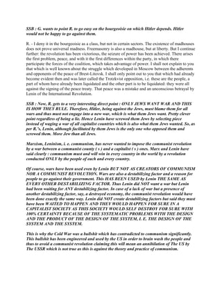 SSB : G. wants to point R. to go easy on the bourgeoisie on which Hitler depends. Hitler
would not be happy to go against them.
R. - I deny it in the bourgeoisie as a class, but not in certain sectors. The existence of madhouses
does not prove universal madness. Freemasonry is also a madhouse, but at liberty. But I continue
further: the revolution has been victorious, the seizure of power has been achieved. There arises
the first problem, peace, and with it the first differences within the party, in which there
participate the forces of the coalition, which takes advantage of power. I shall not explain to you
that which is well known about the struggle which developed in Moscow between the adherents
and opponents of the peace of Brest-Litovsk. I shall only point out to you that which had already
become evident then and was later called the Trotzkvist opposition, i.e. these are the people, a
part of whom have already been liquidated and the other part is to be liquidated: they were all
against the signing of the peace treaty. That peace was a mistake and an unconscious betrayal by
Lenin of the International Revolution.
SSB : Now, R. gets to a very interesting direct point : ONLY JEWS WANT WAR AND THIS
IS HOW THEY RULE. Therefore, Hitler, being against the Jews, must blame them for all
wars and thus must not engage into a new war, which is what them Jews want. Pretty clever
point regardless of being a lie. Hence Lenin have screwed them Jews by selecting piece
instead of waging a war of all capitalist countries which is also what them Jews wanted. So, as
per R.’s, Lenin, although facilitated by them Jews is the only one who opposed them and
screwed them. More Jew than all Jews.
Marxism, Leninism, i. e. communism, has never wanted to impose the communist revolution
by a war between a communist county ( s ) and a capitalist ( s ) ones. Marx and Lenin have
said clearly : communism must and will win in every country in the world by a revolution
conducted ONLY by the people of each and every country.
Of course, wars have been used even by Lenin BUT NOT AS CREATORS OF COMMUNISM
NOR A COMMUNIST REVOLUTION. Wars are also a destabilizing factor and a reason for
people to go against their government. This HAS BEEN USED by Lenin THE SAME AS
EVERY OTHER DESTABILIZING FACTOR. Thus Lenin did NOT want a war but Lenin
had been waiting for ANY destabilizing factor. In case of a lack of war but a presence of
another destabilizing factor, say, a destroyed economy, the communist revolution would have
been done exactly the same way. Lenin did NOT create destabilizing factors but said they must
have been WAITED TO HAPPEN AND THEY WOULD HAPPEN FOR SURE IN A
CAPITALIST SOCIETY AS THIS SOCIETY WOULD SELF DESTROY FOR SURE WITH
100% CERTAINTY BECAUSE OF THE SYSTEMATIC PROBLEMS WITH THE DESIGN
AND THE PRODUCT OF THE DESIGN OF THE SYSTEM, I. E. THE DESIGN OF THE
SYSTEM AND THE SYSTEM.
This is why the Cold War was a bullshit which has contradicted to communism significantly.
This bullshit has been engineered and used by the US in order to brain wash the people and
thus to avoid a communist revolution claiming this will mean an annihilation of The US by
The USSR which is not true as this is against the theory and practice of communism.
 