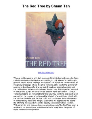 The Red Tree by Shaun Tan




                            Amazing Illustrations.


When a child awakens with dark leaves drifting into her bedroom, she feels
that sometimes the day begins with nothing to look forward to, and things
go from bad to worse. Feelings too complex for words are rendered into an
imaginary landscape where the child wanders, oblivious to the glimmer of
promise in the shape of a ti ny red leaf. Everything seems hopeless until
the child returns to her room and sees the red tree. At that perfect moment
of beauty and purity, the child smiles and her world stirs anew. Shaun
Tans illustrations are remarkable for the way they combine an d react upon
each other. He creates an otherworldly labyinth of visual ideas joined with
the familiar immediacy of the little child, and condenses them into scenes
of extraordinary depth and insight. Every child will appreciate the books
life-affirming message but it will be equally successful with all readers.
With sensitivity and wonder, the evocative images in The Red Tree open a
window to our inexplicable emotions and tell a story about the power of
hope, renewal and inspiration.
 