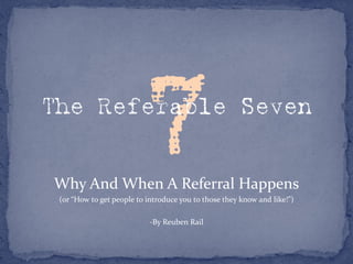 The Referable Seven


Why And When A Referral Happens
 (or “How to get people to introduce you to those they know and like!”)

                           -By Reuben Rail
 