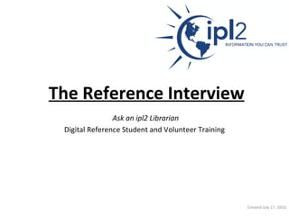 The Reference Interview   Ask an ipl2 Librarian   Digital Reference Student and Volunteer Training Created July 17, 2010 
