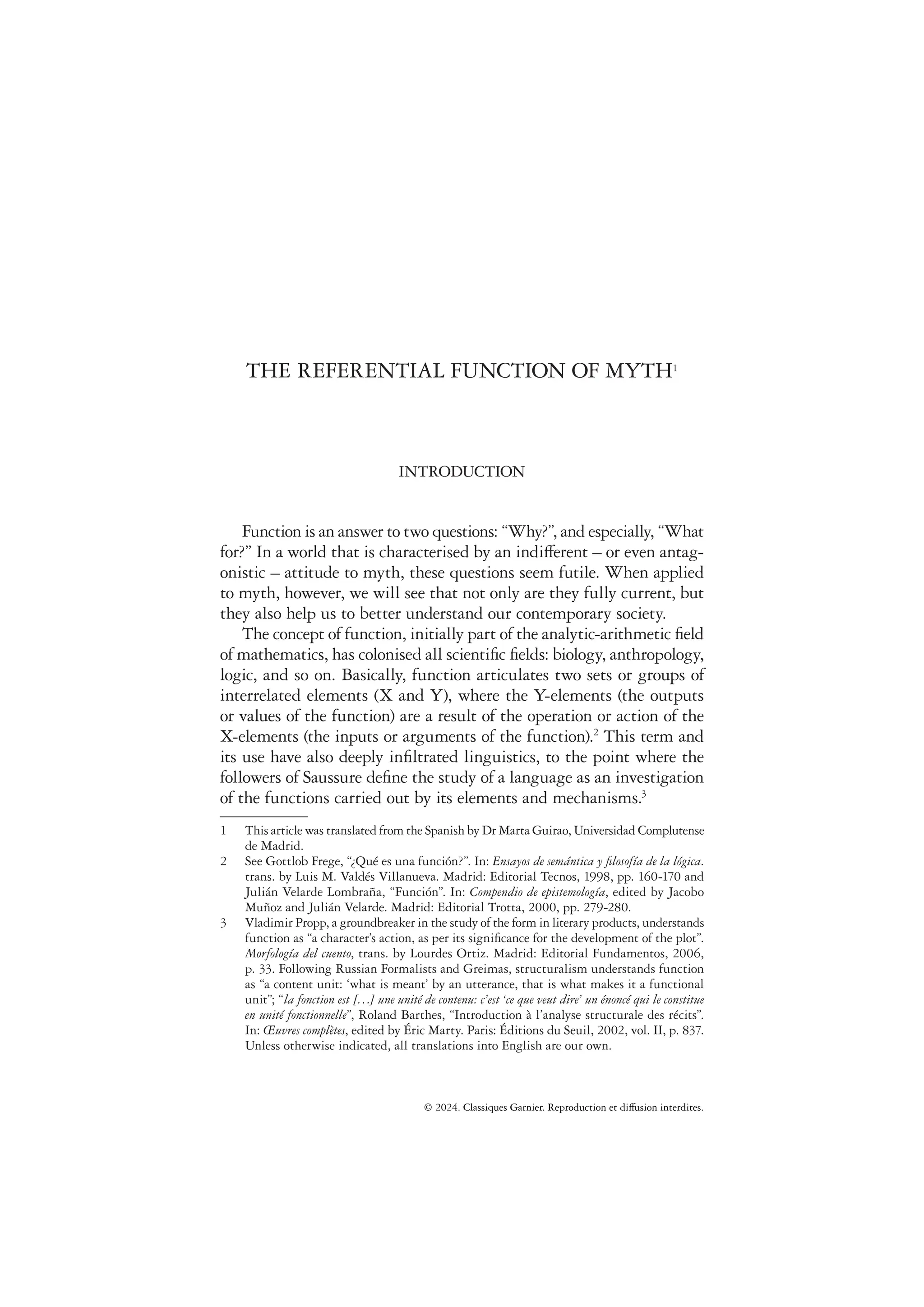 THE REFERENTIAL FUNCTION OF MYTH1
INTRODUCTION
Function is an answer to two questions: “Why?”, and especially, “What
for?” In a world that is characterised by an indifferent – or even antag-
onistic – attitude to myth, these questions seem futile. When applied
to myth, however, we will see that not only are they fully current, but
they also help us to better understand our contemporary society.
The concept of function, initially part of the analytic-arithmetic ﬁeld
of mathematics, has colonised all scientiﬁc ﬁelds: biology, anthropology,
logic, and so on. Basically, function articulates two sets or groups of
interrelated elements (X and Y), where the Y-elements (the outputs
or values of the function) are a result of the operation or action of the
X-elements (the inputs or arguments of the function).2
This term and
its use have also deeply inﬁltrated linguistics, to the point where the
followers of Saussure deﬁne the study of a language as an investigation
of the functions carried out by its elements and mechanisms.3
1 This article was translated from the Spanish by Dr Marta Guirao, Universidad Complutense
de Madrid.
2 See Gottlob Frege, “¿Qué es una función?”. In: Ensayos de semántica y ﬁlosofía de la lógica.
trans. by Luis M. Valdés Villanueva. Madrid: Editorial Tecnos, 1998, pp. 160-170 and
Julián Velarde Lombraña, “Función”. In: Compendio de epistemología, edited by Jacobo
Muñoz and Julián Velarde. Madrid: Editorial Trotta, 2000, pp. 279-280.
3 Vladimir Propp, a groundbreaker in the study of the form in literary products, understands
function as “a character’s action, as per its signiﬁcance for the development of the plot”.
Morfología del cuento, trans. by Lourdes Ortiz. Madrid: Editorial Fundamentos, 2006,
p. 33. Following Russian Formalists and Greimas, structuralism understands function
as “a content unit: ‘what is meant’ by an utterance, that is what makes it a functional
unit”; “la fonction est […] une unité de contenu: c’est ‘ce que veut dire’ un énoncé qui le constitue
en unité fonctionnelle”, Roland Barthes, “Introduction à l’analyse structurale des récits”.
In: Œuvres complètes, edited by Éric Marty. Paris: Éditions du Seuil, 2002, vol. II, p. 837.
Unless otherwise indicated, all translations into English are our own.
           
 