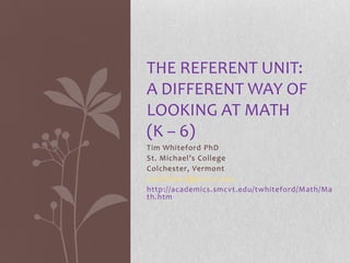 THE REFERENT UNIT:
A DIFFERENT WAY OF
LOOKING AT MATH
(K – 6)
Tim Whiteford PhD
St. Michael’s College
Colchester, Vermont
twhiteford@smcvt.edu
http://academics.smcvt.edu/twhiteford/Math/Ma
th.htm
 