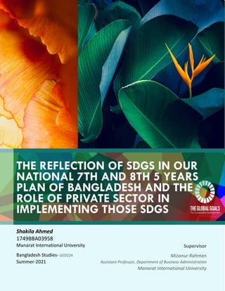 THE REFLECTION OF SDGS IN OUR
NATIONAL 7TH AND 8TH 5 YEARS
PLAN OF BANGLADESH AND THE
ROLE OF PRIVATE SECTOR IN
IMPLEMENTING THOSE SDGS
Shakila Ahmed
1749BBA03958
Manarat International University
Bangladesh Studies- GED224
Summer-2021
Supervisor
Mizanur Rahman
Assistant Professor, Department of Business Administration
Manarat International University
 