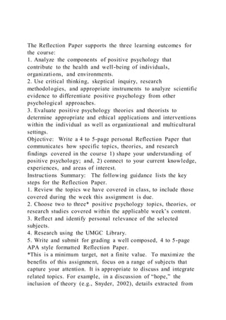 The Reflection Paper supports the three learning outcomes for
the course:
1. Analyze the components of positive psychology that
contribute to the health and well-being of individuals,
organizations, and environments.
2. Use critical thinking, skeptical inquiry, research
methodologies, and appropriate instruments to analyze scientific
evidence to differentiate positive psychology from other
psychological approaches.
3. Evaluate positive psychology theories and theorists to
determine appropriate and ethical applications and interventions
within the individual as well as organizational and multicultural
settings.
Objective: Write a 4 to 5-page personal Reflection Paper that
communicates how specific topics, theories, and research
findings covered in the course 1) shape your understanding of
positive psychology; and, 2) connect to your current knowledge,
experiences, and areas of interest.
Instructions Summary: The following guidance lists the key
steps for the Reflection Paper.
1. Review the topics we have covered in class, to include those
covered during the week this assignment is due.
2. Choose two to three* positive psychology topics, theories, or
research studies covered within the applicable week’s content.
3. Reflect and identify personal relevance of the selected
subjects.
4. Research using the UMGC Library.
5. Write and submit for grading a well composed, 4 to 5-page
APA style formatted Reflection Paper.
*This is a minimum target, not a finite value. To maximize the
benefits of this assignment, focus on a range of subjects that
capture your attention. It is appropriate to discuss and integrate
related topics. For example, in a discussion of “hope,” the
inclusion of theory (e.g., Snyder, 2002), details extracted from
 
