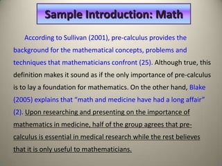 Sample Introduction: Math
   According to Sullivan (2001), pre-calculus provides the
background for the mathematical concepts, problems and
techniques that mathematicians confront (25). Although true, this
definition makes it sound as if the only importance of pre-calculus
is to lay a foundation for mathematics. On the other hand, Blake
(2005) explains that “math and medicine have had a long affair”
(2). Upon researching and presenting on the importance of
mathematics in medicine, half of the group agrees that pre-
calculus is essential in medical research while the rest believes
that it is only useful to mathematicians.
 
