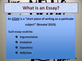 What is an Essay?

An ESSAY is a “short piece of writing on a particular
             subject” (Broukal 2010).

Such essay could be:
       Argumentative
       Analytical
       Expository
       Reflective
 