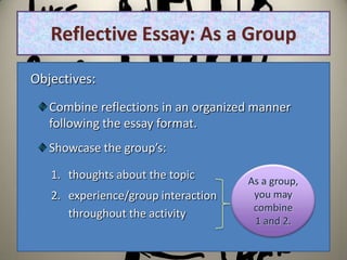 Reflective Essay: As a Group

Objectives:
   Combine reflections in an organized manner
   following the essay format.
   Showcase the group’s:

   1. thoughts about the topic       As a group,
   2. experience/group interaction    you may
                                      combine
      throughout the activity
                                      1 and 2.
 