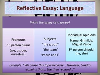 Reflective Essay: Language

                    Write the essay as a group!


                                             Individual opinions
    Pronouns                 Subjects          Name: Grimilda,
1st person plural           “the group”          Miguel Verde
  (we, us, our,             “the team”        3rd person singular
    ourselves)             “Pedro and I”           (he, she)


 Example: “We chose this topic because… However, Sandra
           explains that… She then realized…”
 
