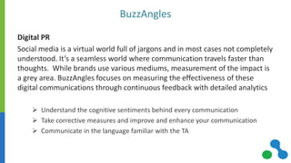 BuzzAngles 
Digital PR 
Social media is a virtual world full of jargons and in most cases not completely understood. It’s a seamless world where communication travels faster than thoughts. While brands use various mediums, measurement of the impact is a grey area. BuzzAngles focuses on measuring the effectiveness of these digital communications through continuous feedback with detailed analytics 
Understand the cognitive sentiments behind every communication 
Take corrective measures and improve and enhance your communication 
Communicate in the language familiar with the TA  