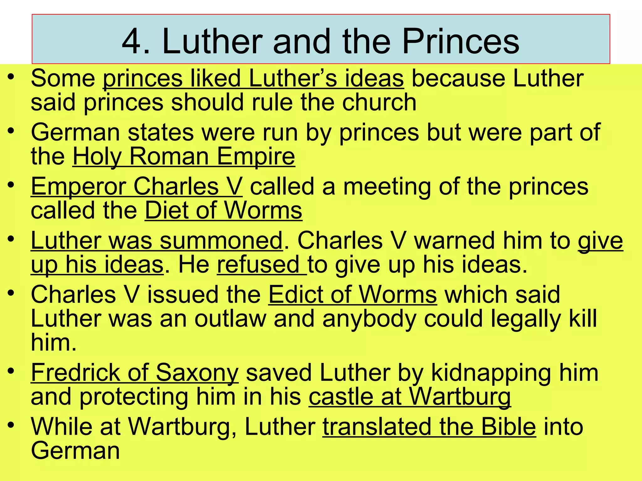 4. Luther and the Princes Some  princes liked Luther’s ideas  because Luther said princes should rule the church German states were run by princes but were part of the  Holy Roman Empire Emperor Charles V  called a meeting of the princes called the  Diet of Worms Luther was summoned . Charles V warned him to  give up his ideas . He  refused  to give up his ideas. Charles V issued the  Edict of Worms  which said Luther was an outlaw and anybody could legally kill him. Fredrick of Saxony  saved Luther by kidnapping him and protecting him in his  castle at Wartburg While at Wartburg, Luther  translated the Bible  into German 