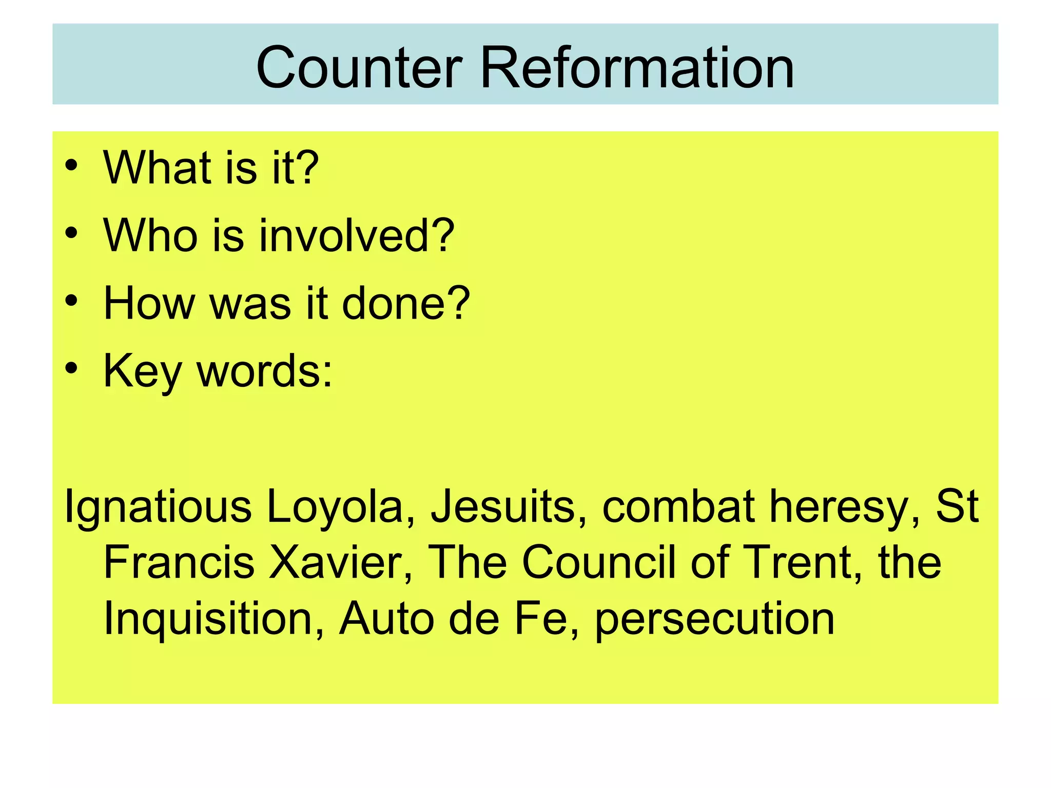Counter Reformation What is it? Who is involved? How was it done? Key words:  Ignatious Loyola, Jesuits, combat heresy, St Francis Xavier, The Council of Trent, the Inquisition, Auto de Fe, persecution 