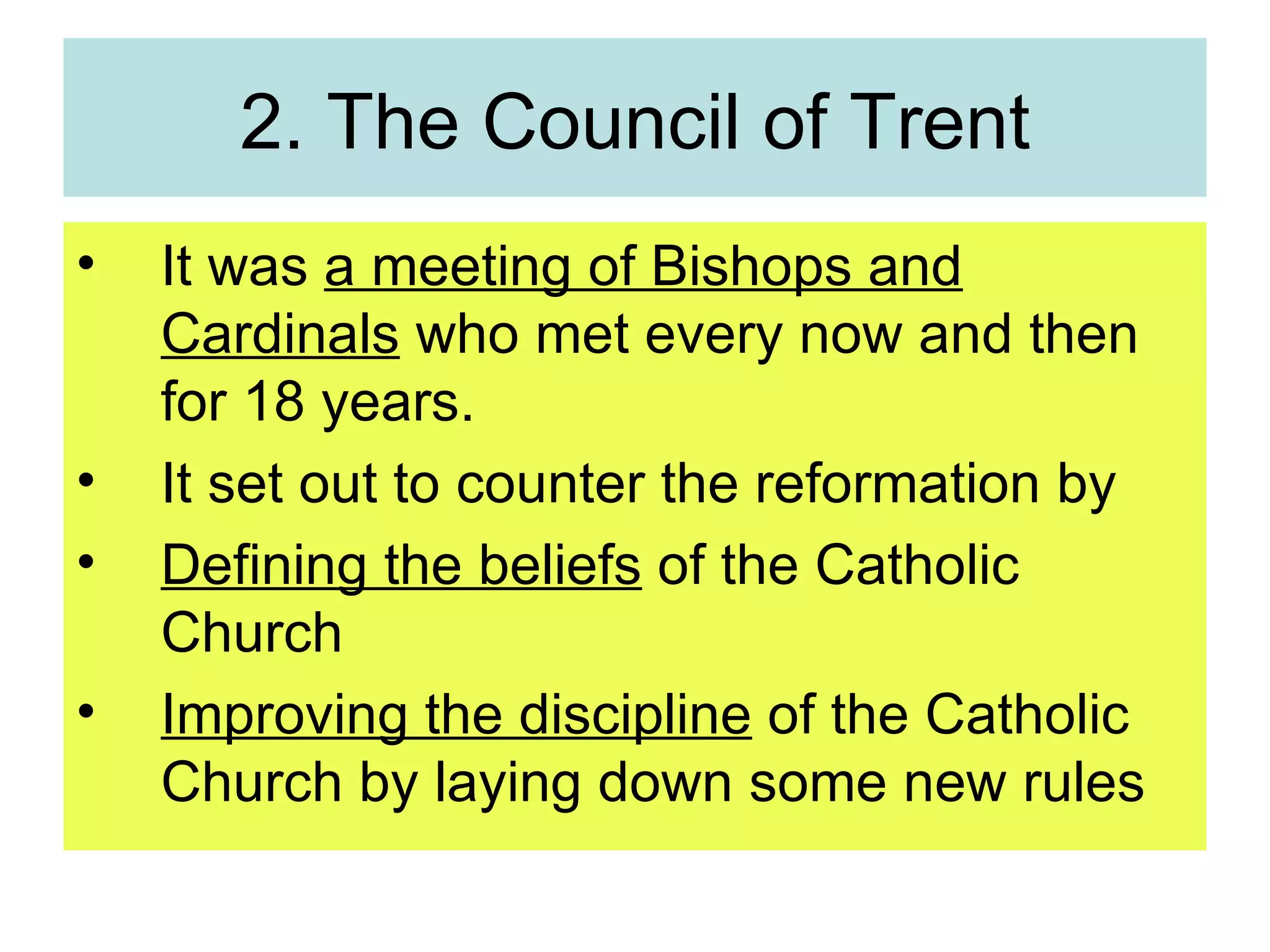 2. The Council of Trent It was  a meeting of Bishops and Cardinals  who met every now and then for 18 years. It set out to counter the reformation by Defining the beliefs  of the Catholic Church Improving the discipline  of the Catholic Church by laying down some new rules 