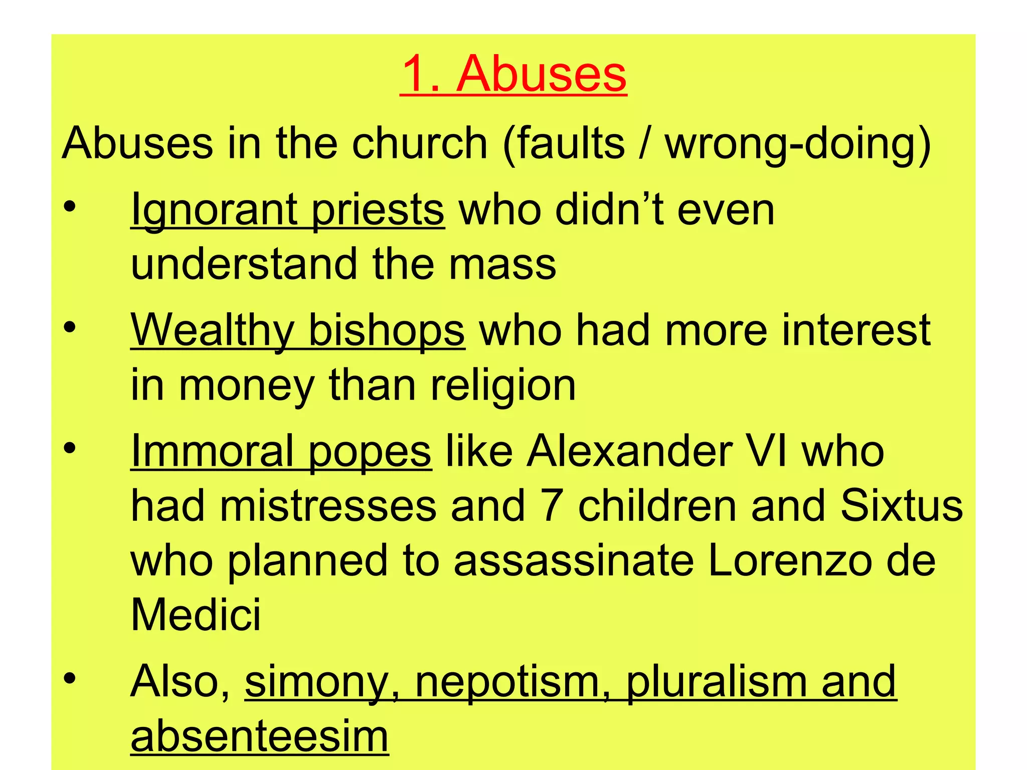 1. Abuses Abuses in the church (faults / wrong-doing) Ignorant priests  who didn’t even understand the mass Wealthy bishops  who had more interest in money than religion Immoral popes  like Alexander VI who had mistresses and 7 children and Sixtus who planned to assassinate Lorenzo de Medici Also,  simony, nepotism, pluralism and absenteesim 