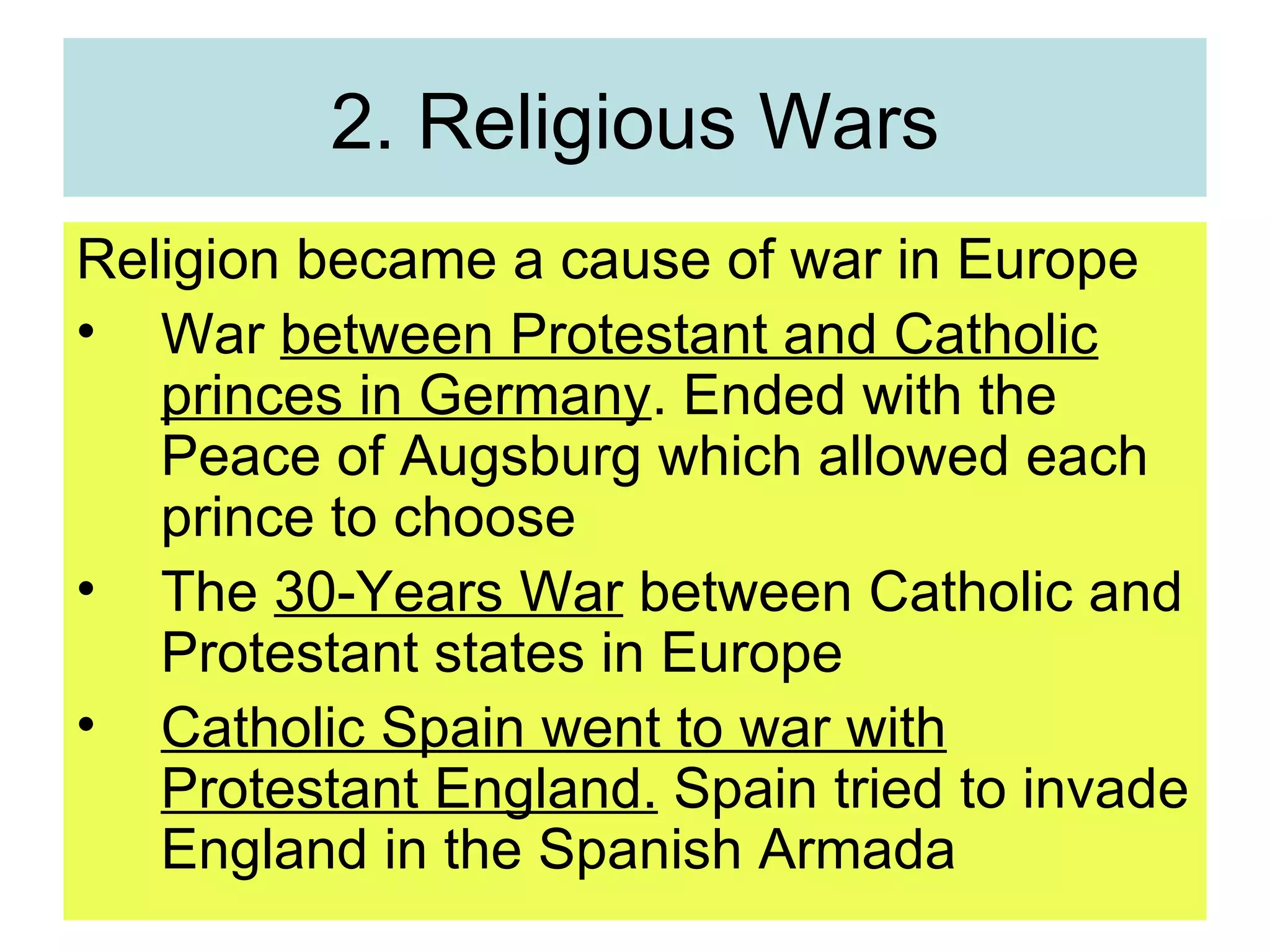2. Religious Wars Religion became a cause of war in Europe War  between Protestant and Catholic princes in Germany . Ended with the Peace of Augsburg which allowed each prince to choose The  30-Years War  between Catholic and Protestant states in Europe Catholic Spain went to war with Protestant England.  Spain tried to invade England in the Spanish Armada 