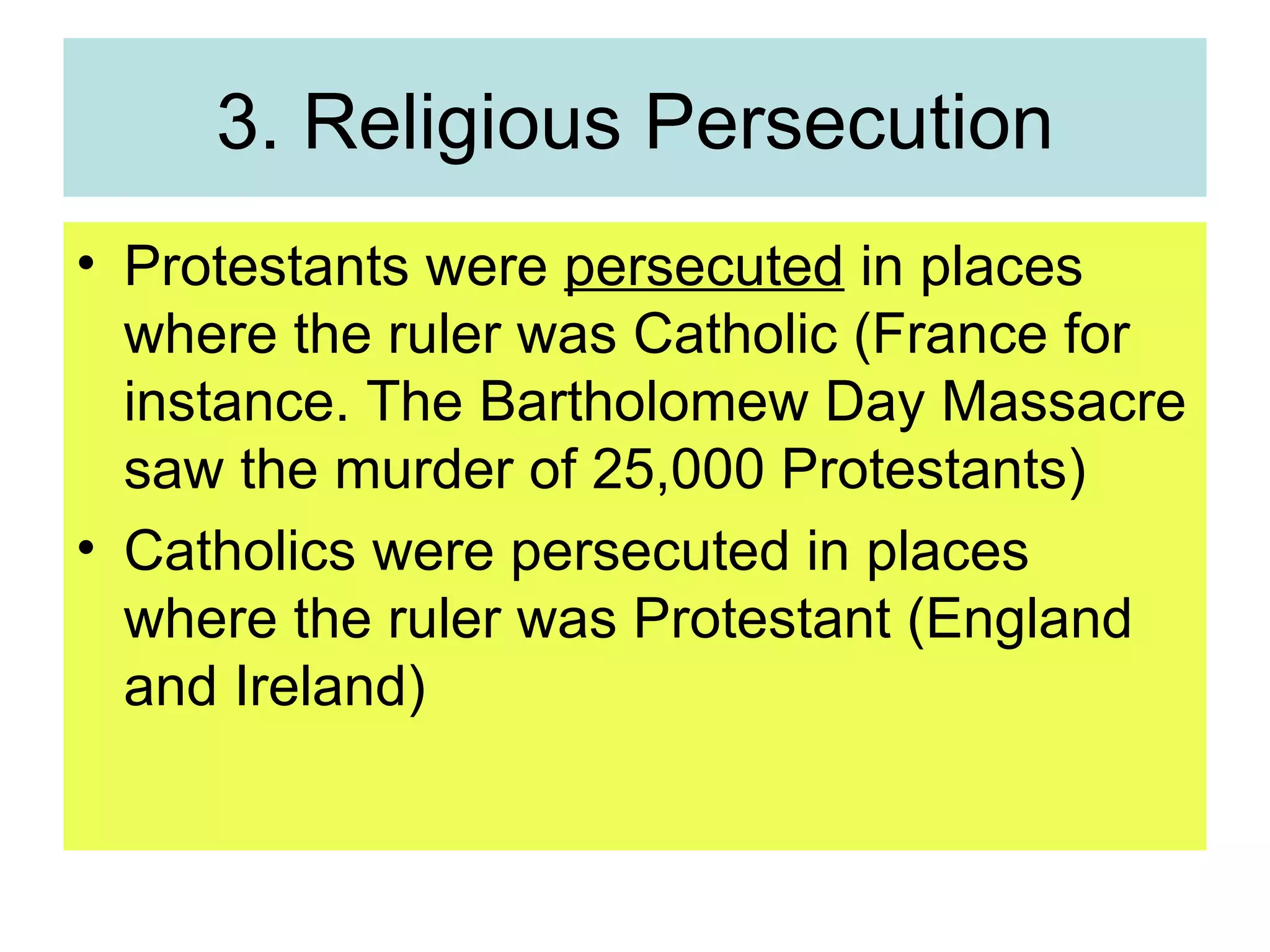 3. Religious Persecution Protestants were  persecuted  in places where the ruler was Catholic (France for instance. The Bartholomew Day Massacre saw the murder of 25,000 Protestants) Catholics were persecuted in places where the ruler was Protestant (England and Ireland) 